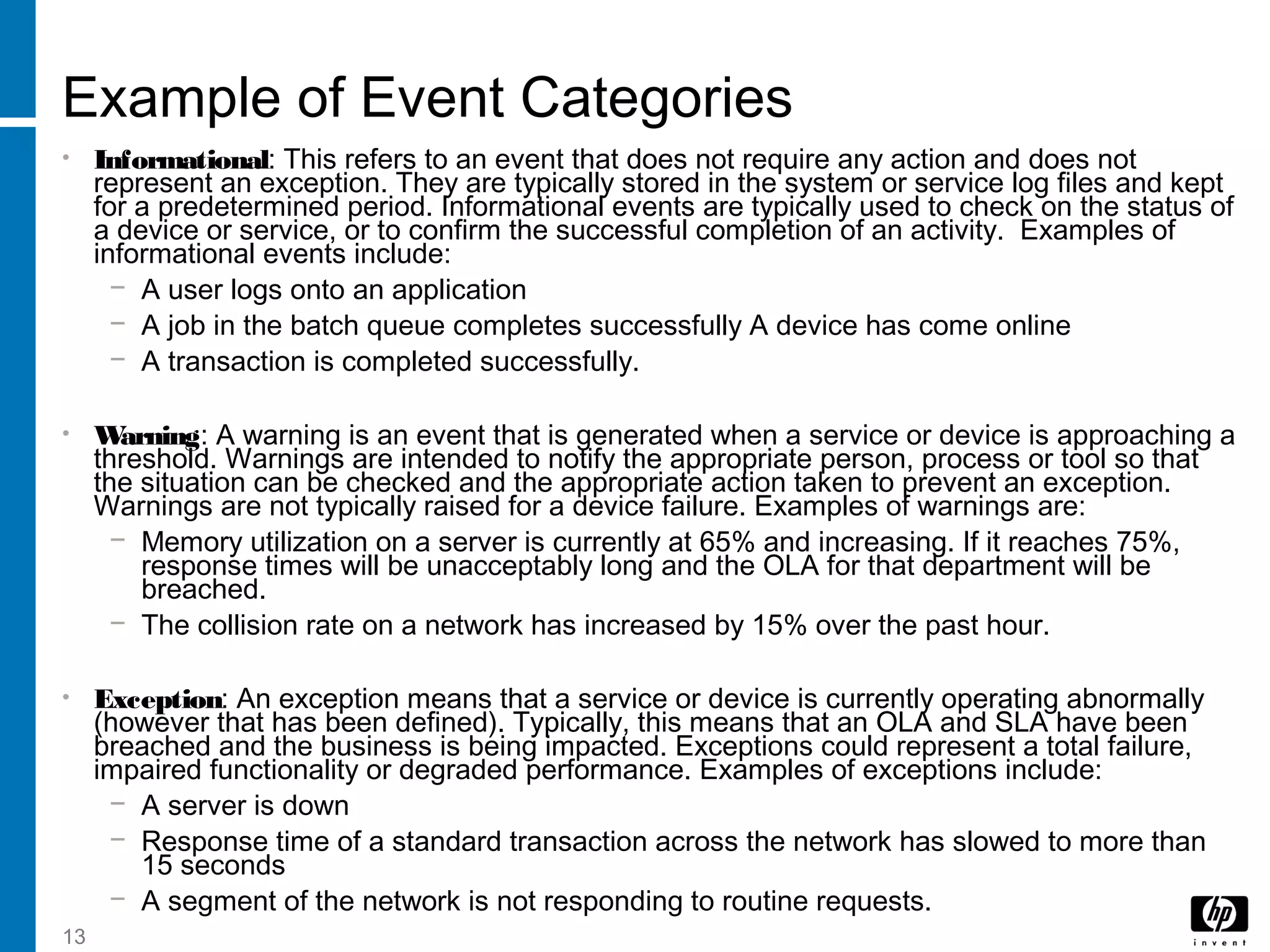 13
Example of Event Categories
• Informational: This refers to an event that does not require any action and does not
represent an exception. They are typically stored in the system or service log files and kept
for a predetermined period. Informational events are typically used to check on the status of
a device or service, or to confirm the successful completion of an activity. Examples of
informational events include:
− A user logs onto an application
− A job in the batch queue completes successfully A device has come online
− A transaction is completed successfully.
• Warning: A warning is an event that is generated when a service or device is approaching a
threshold. Warnings are intended to notify the appropriate person, process or tool so that
the situation can be checked and the appropriate action taken to prevent an exception.
Warnings are not typically raised for a device failure. Examples of warnings are:
− Memory utilization on a server is currently at 65% and increasing. If it reaches 75%,
response times will be unacceptably long and the OLA for that department will be
breached.
− The collision rate on a network has increased by 15% over the past hour.
• Exception: An exception means that a service or device is currently operating abnormally
(however that has been defined). Typically, this means that an OLA and SLA have been
breached and the business is being impacted. Exceptions could represent a total failure,
impaired functionality or degraded performance. Examples of exceptions include:
− A server is down
− Response time of a standard transaction across the network has slowed to more than
15 seconds
− A segment of the network is not responding to routine requests.
 