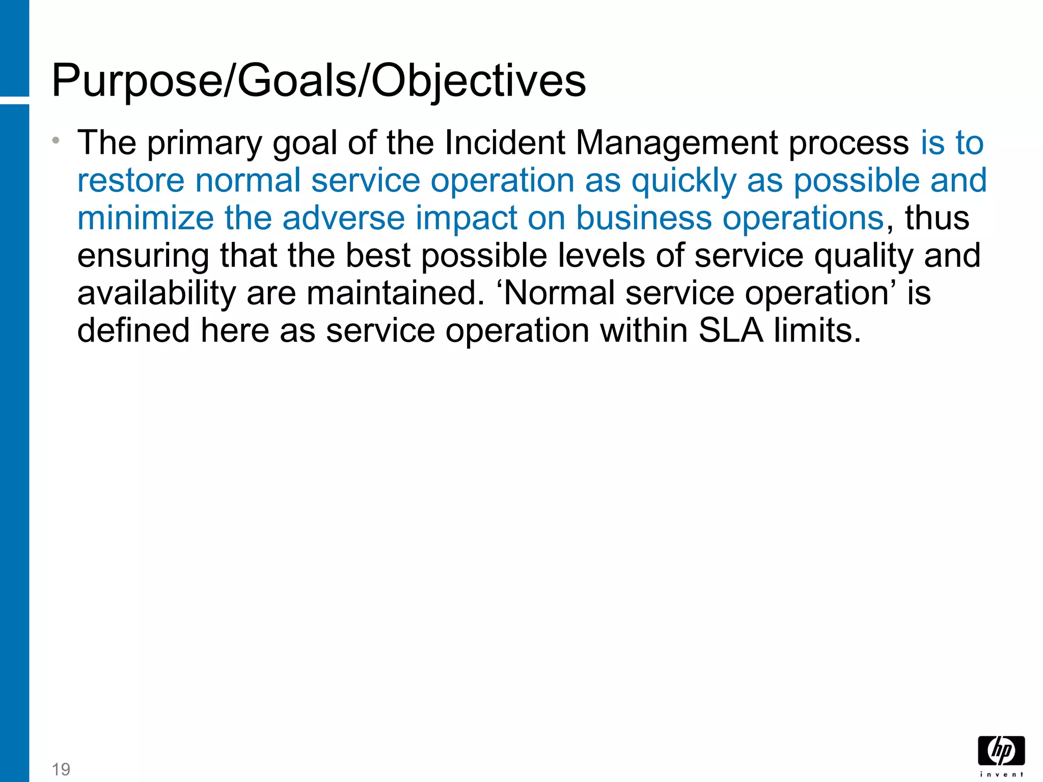 19
Purpose/Goals/Objectives
• The primary goal of the Incident Management process is to
restore normal service operation as quickly as possible and
minimize the adverse impact on business operations, thus
ensuring that the best possible levels of service quality and
availability are maintained. ‘Normal service operation’ is
defined here as service operation within SLA limits.
 