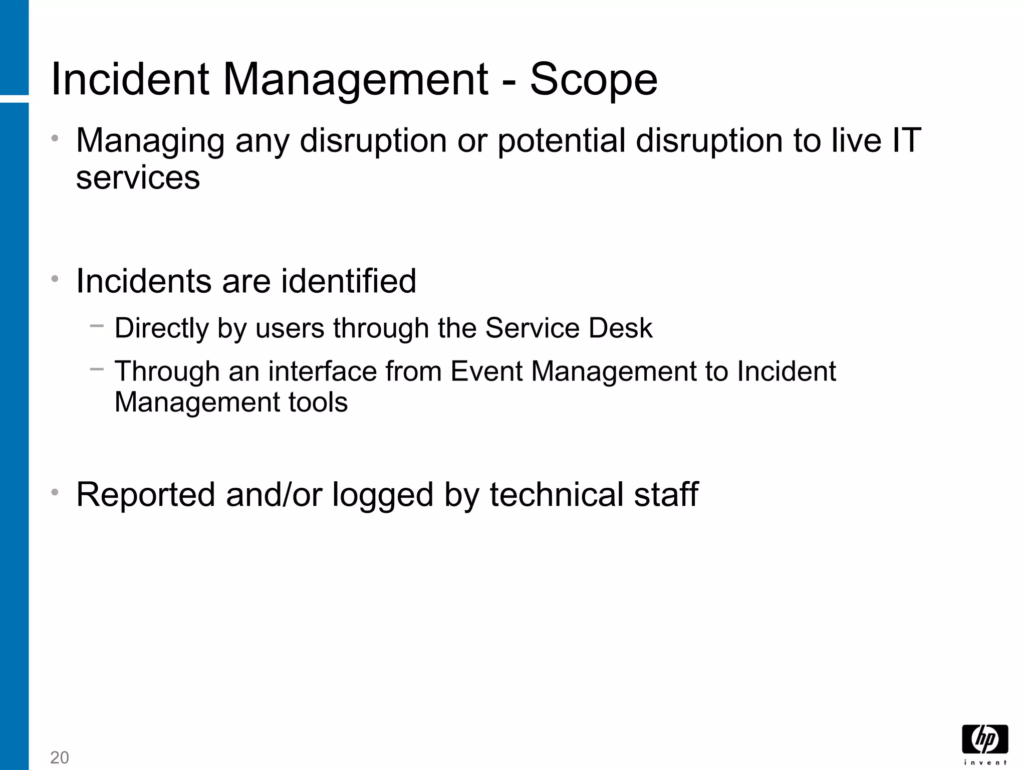 20
Incident Management - Scope
• Managing any disruption or potential disruption to live IT
services
• Incidents are identified
− Directly by users through the Service Desk
− Through an interface from Event Management to Incident
Management tools
• Reported and/or logged by technical staff
 