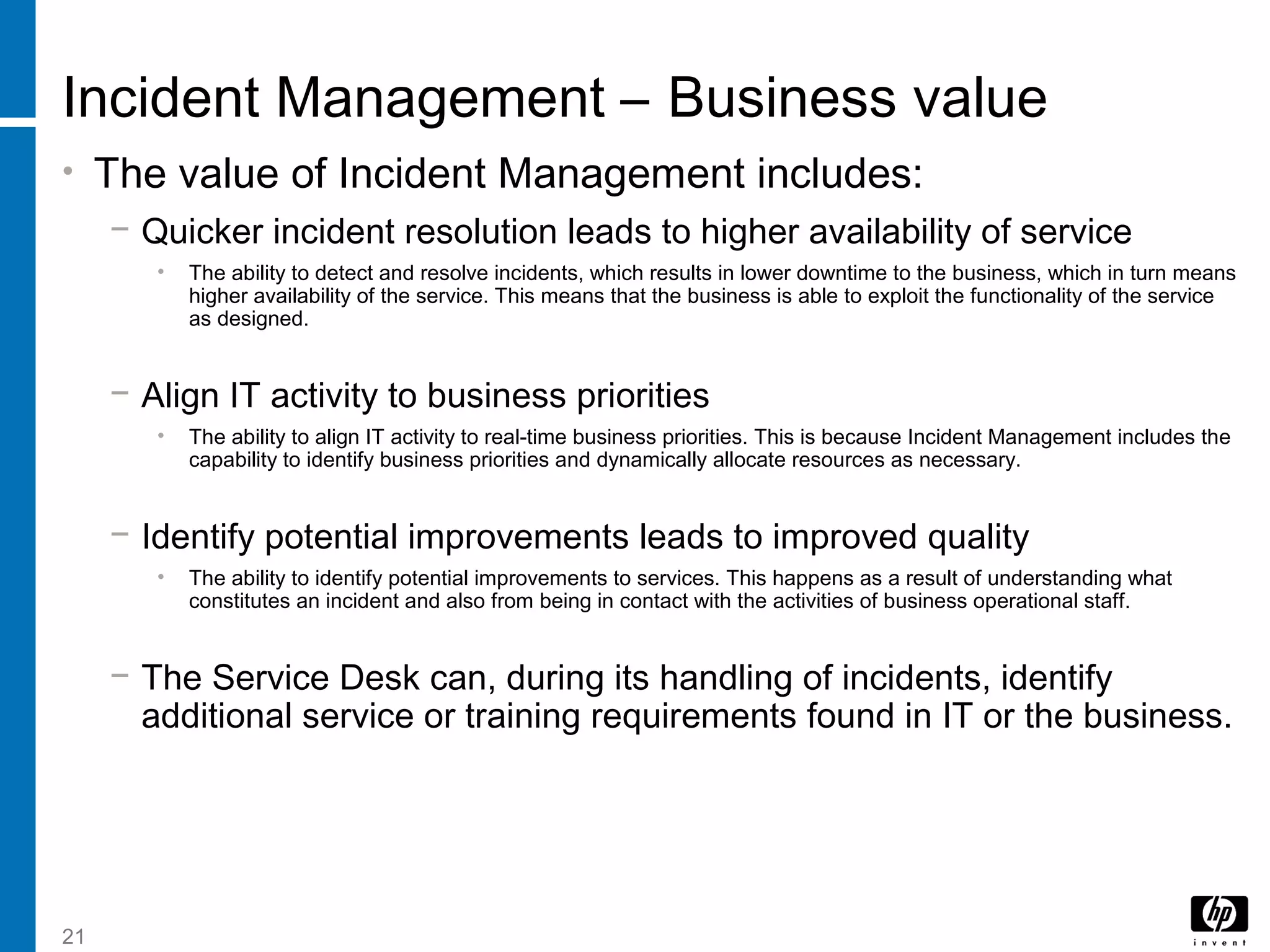21
Incident Management – Business value
• The value of Incident Management includes:
− Quicker incident resolution leads to higher availability of service
• The ability to detect and resolve incidents, which results in lower downtime to the business, which in turn means
higher availability of the service. This means that the business is able to exploit the functionality of the service
as designed.
− Align IT activity to business priorities
• The ability to align IT activity to real-time business priorities. This is because Incident Management includes the
capability to identify business priorities and dynamically allocate resources as necessary.
− Identify potential improvements leads to improved quality
• The ability to identify potential improvements to services. This happens as a result of understanding what
constitutes an incident and also from being in contact with the activities of business operational staff.
− The Service Desk can, during its handling of incidents, identify
additional service or training requirements found in IT or the business.
 