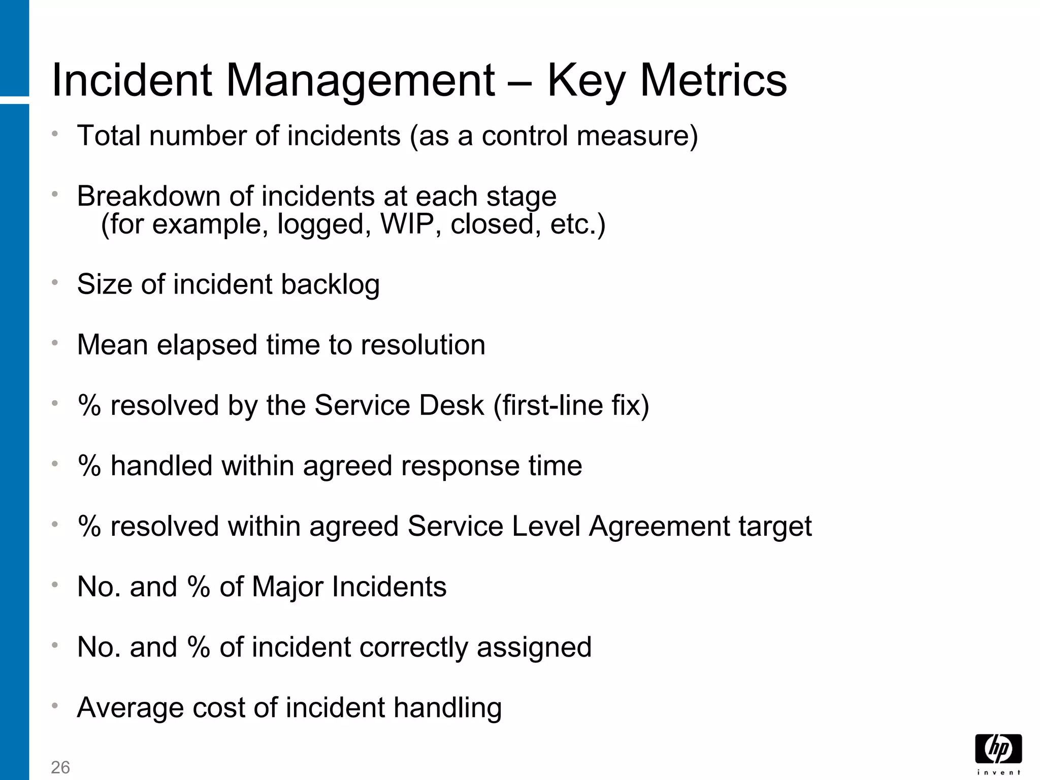 26
Incident Management – Key Metrics
• Total number of incidents (as a control measure)
• Breakdown of incidents at each stage
(for example, logged, WIP, closed, etc.)
• Size of incident backlog
• Mean elapsed time to resolution
• % resolved by the Service Desk (first-line fix)
• % handled within agreed response time
• % resolved within agreed Service Level Agreement target
• No. and % of Major Incidents
• No. and % of incident correctly assigned
• Average cost of incident handling
 