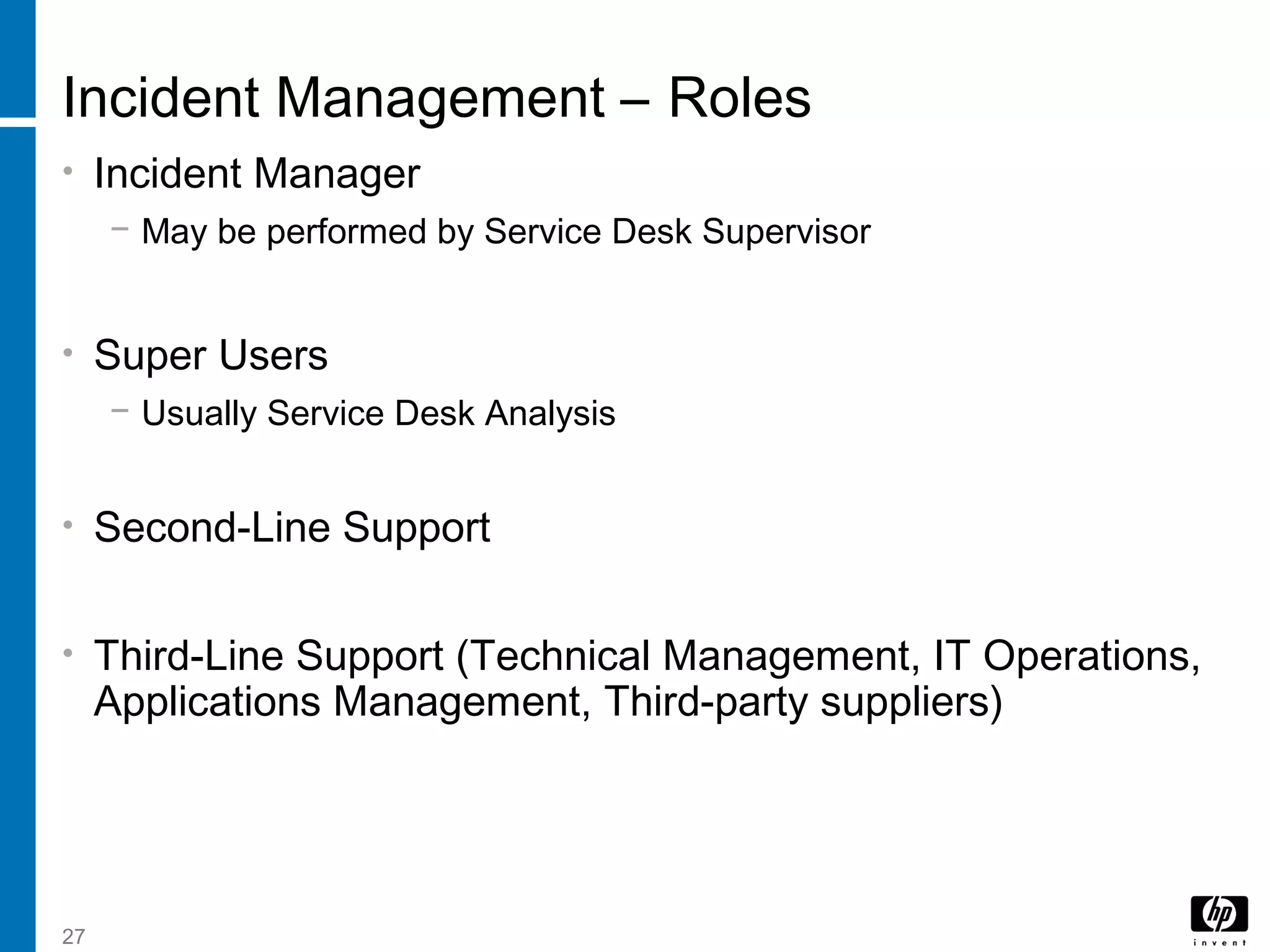 27
Incident Management – Roles
• Incident Manager
− May be performed by Service Desk Supervisor
• Super Users
− Usually Service Desk Analysis
• Second-Line Support
• Third-Line Support (Technical Management, IT Operations,
Applications Management, Third-party suppliers)
 