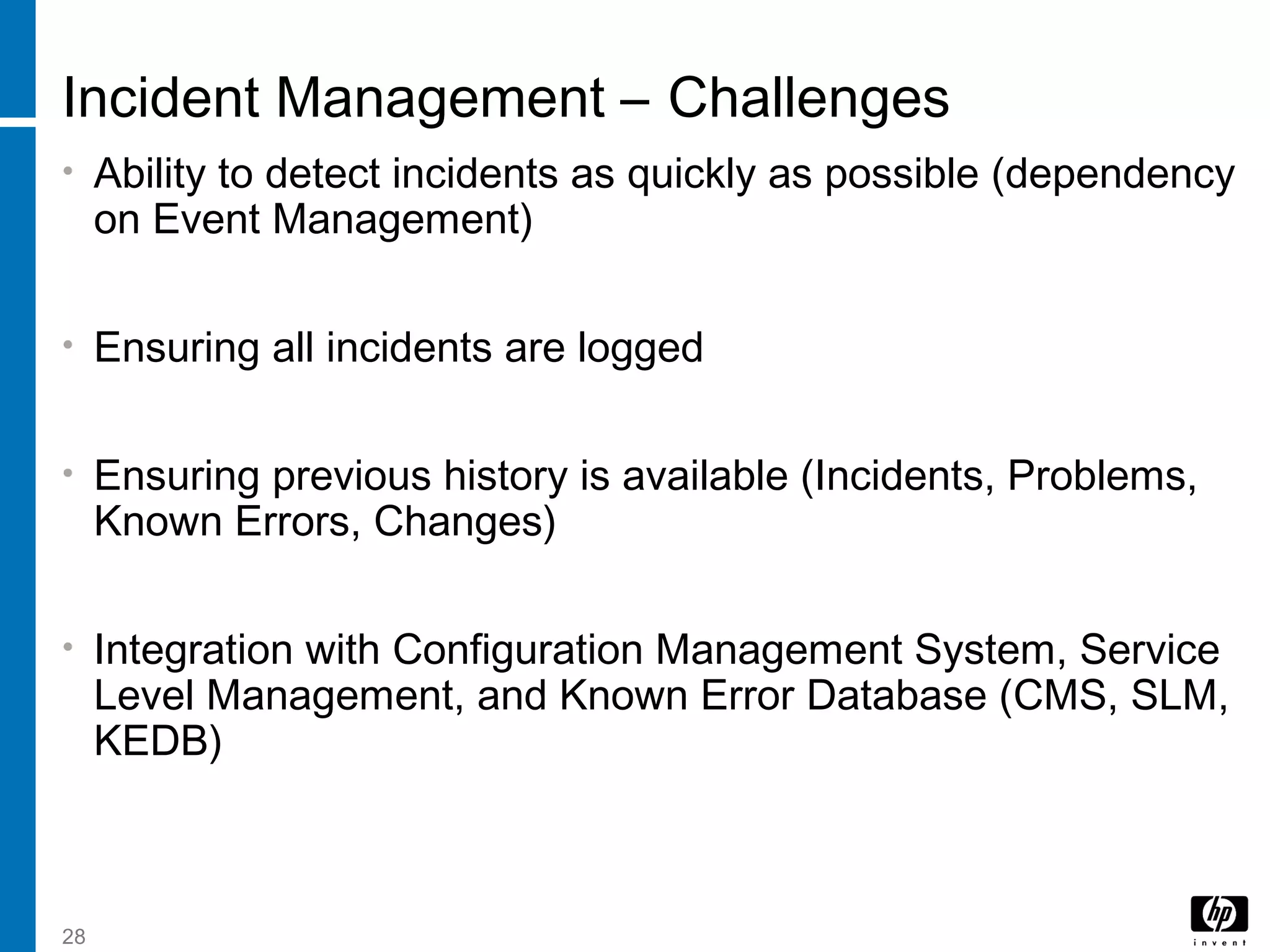 28
Incident Management – Challenges
• Ability to detect incidents as quickly as possible (dependency
on Event Management)
• Ensuring all incidents are logged
• Ensuring previous history is available (Incidents, Problems,
Known Errors, Changes)
• Integration with Configuration Management System, Service
Level Management, and Known Error Database (CMS, SLM,
KEDB)
 
