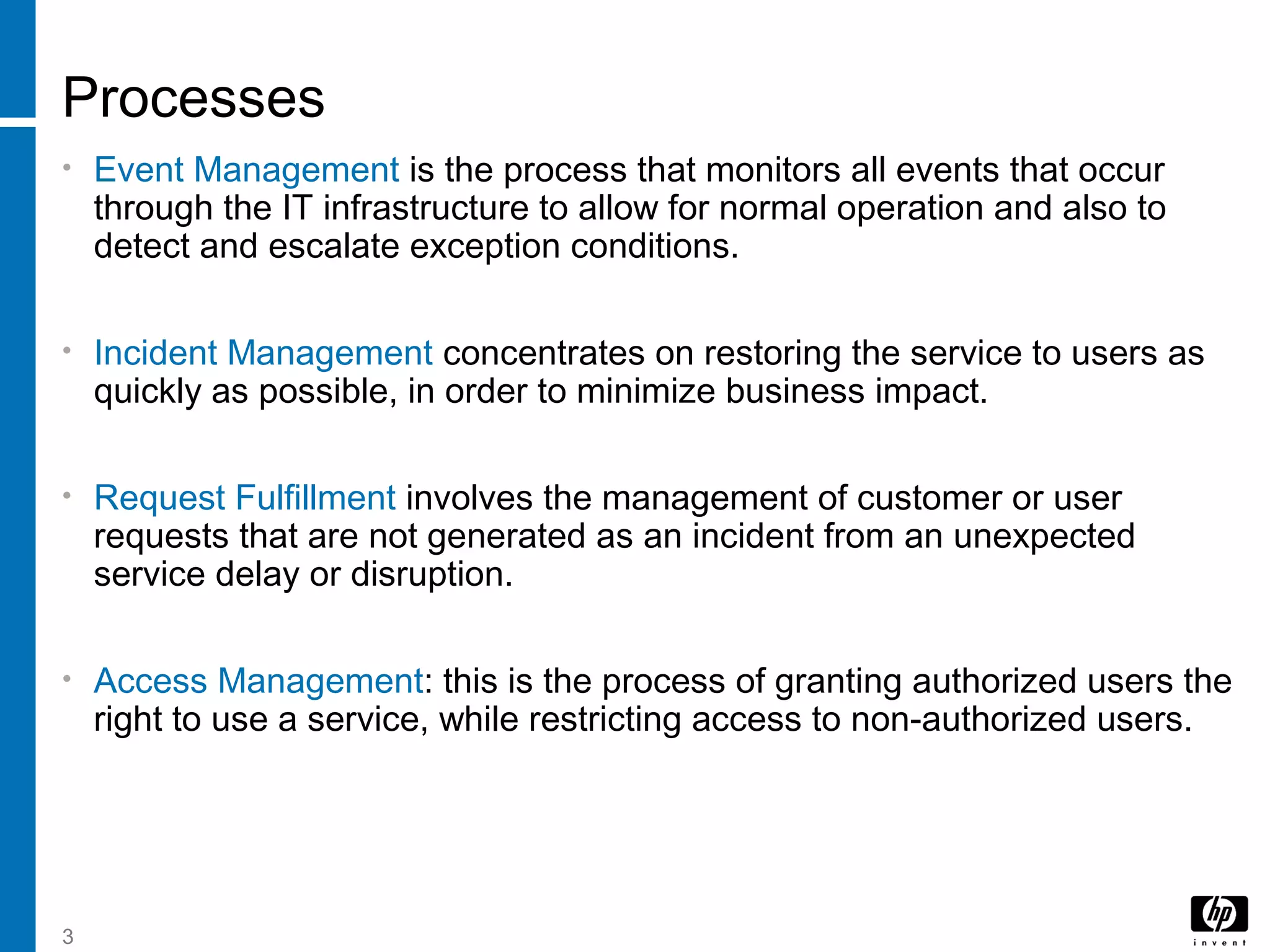 3
Processes
• Event Management is the process that monitors all events that occur
through the IT infrastructure to allow for normal operation and also to
detect and escalate exception conditions.
• Incident Management concentrates on restoring the service to users as
quickly as possible, in order to minimize business impact.
• Request Fulfillment involves the management of customer or user
requests that are not generated as an incident from an unexpected
service delay or disruption.
• Access Management: this is the process of granting authorized users the
right to use a service, while restricting access to non-authorized users.
 