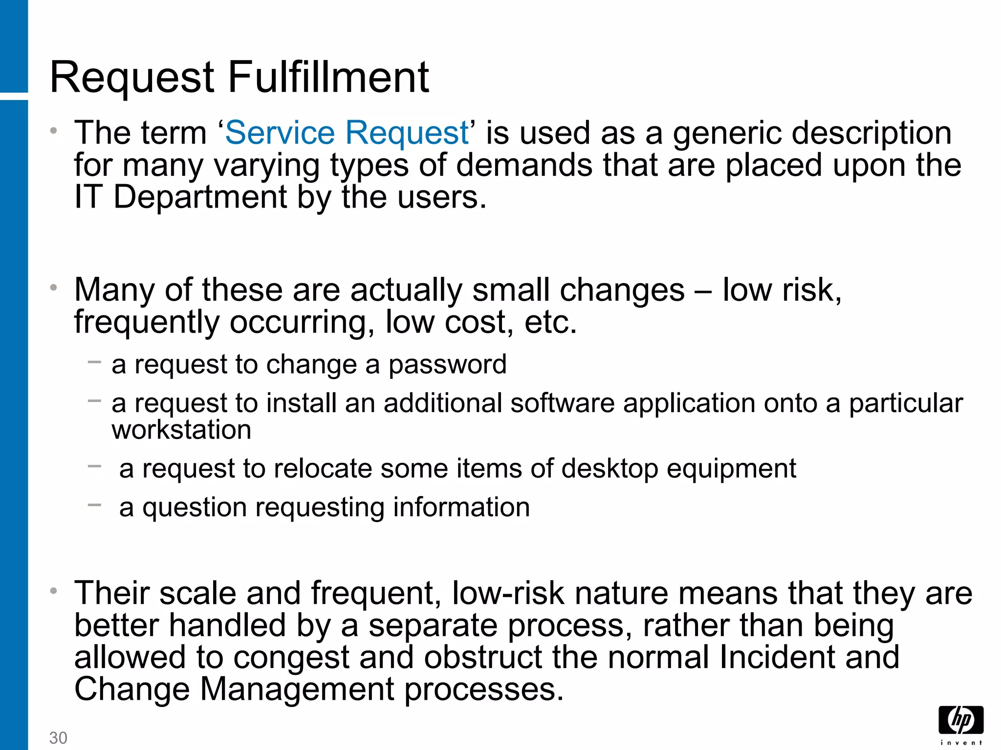 30
Request Fulfillment
• The term ‘Service Request’ is used as a generic description
for many varying types of demands that are placed upon the
IT Department by the users.
• Many of these are actually small changes – low risk,
frequently occurring, low cost, etc.
− a request to change a password
− a request to install an additional software application onto a particular
workstation
− a request to relocate some items of desktop equipment
− a question requesting information
• Their scale and frequent, low-risk nature means that they are
better handled by a separate process, rather than being
allowed to congest and obstruct the normal Incident and
Change Management processes.
 