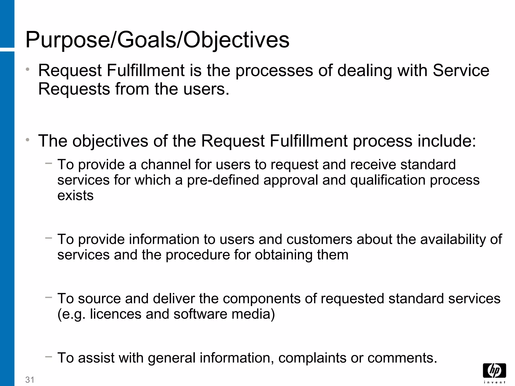 31
Purpose/Goals/Objectives
• Request Fulfillment is the processes of dealing with Service
Requests from the users.
• The objectives of the Request Fulfillment process include:
− To provide a channel for users to request and receive standard
services for which a pre-defined approval and qualification process
exists
− To provide information to users and customers about the availability of
services and the procedure for obtaining them
− To source and deliver the components of requested standard services
(e.g. licences and software media)
− To assist with general information, complaints or comments.
 