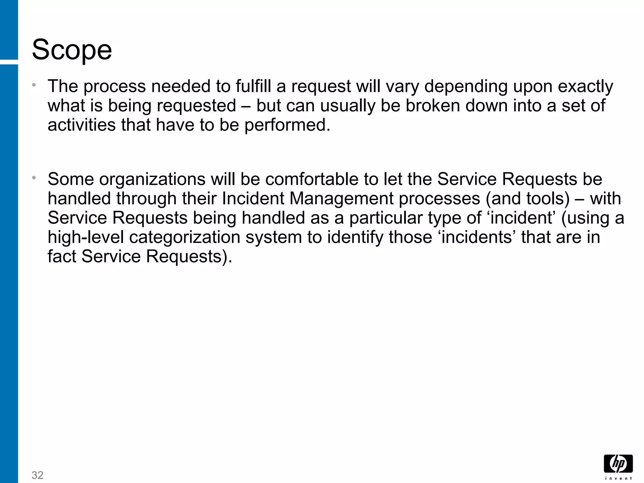 32
Scope
• The process needed to fulfill a request will vary depending upon exactly
what is being requested – but can usually be broken down into a set of
activities that have to be performed.
• Some organizations will be comfortable to let the Service Requests be
handled through their Incident Management processes (and tools) – with
Service Requests being handled as a particular type of ‘incident’ (using a
high-level categorization system to identify those ‘incidents’ that are in
fact Service Requests).
 