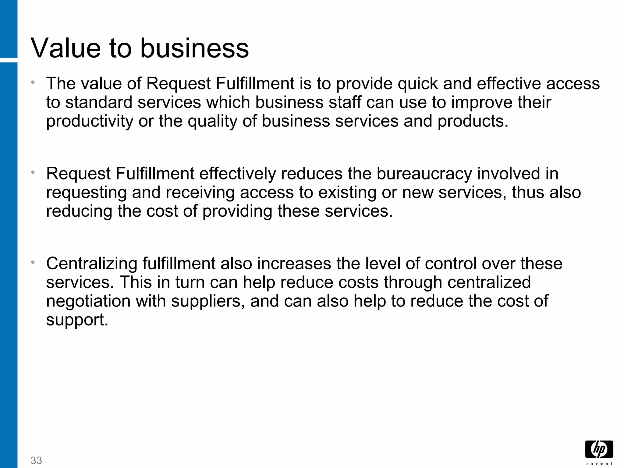 33
Value to business
• The value of Request Fulfillment is to provide quick and effective access
to standard services which business staff can use to improve their
productivity or the quality of business services and products.
• Request Fulfillment effectively reduces the bureaucracy involved in
requesting and receiving access to existing or new services, thus also
reducing the cost of providing these services.
• Centralizing fulfillment also increases the level of control over these
services. This in turn can help reduce costs through centralized
negotiation with suppliers, and can also help to reduce the cost of
support.
 
