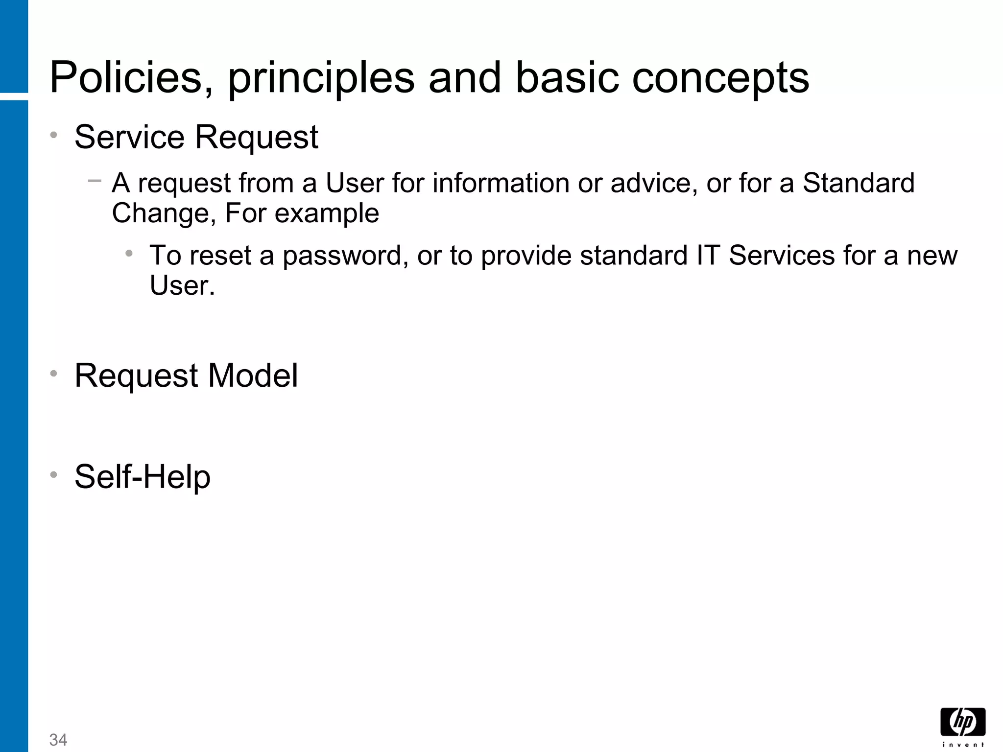 34
Policies, principles and basic concepts
• Service Request
− A request from a User for information or advice, or for a Standard
Change, For example
• To reset a password, or to provide standard IT Services for a new
User.
• Request Model
• Self-Help
 
