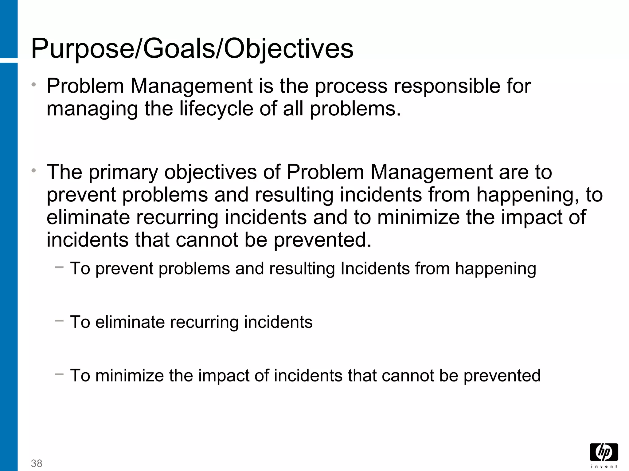 38
Purpose/Goals/Objectives
• Problem Management is the process responsible for
managing the lifecycle of all problems.
• The primary objectives of Problem Management are to
prevent problems and resulting incidents from happening, to
eliminate recurring incidents and to minimize the impact of
incidents that cannot be prevented.
− To prevent problems and resulting Incidents from happening
− To eliminate recurring incidents
− To minimize the impact of incidents that cannot be prevented
 