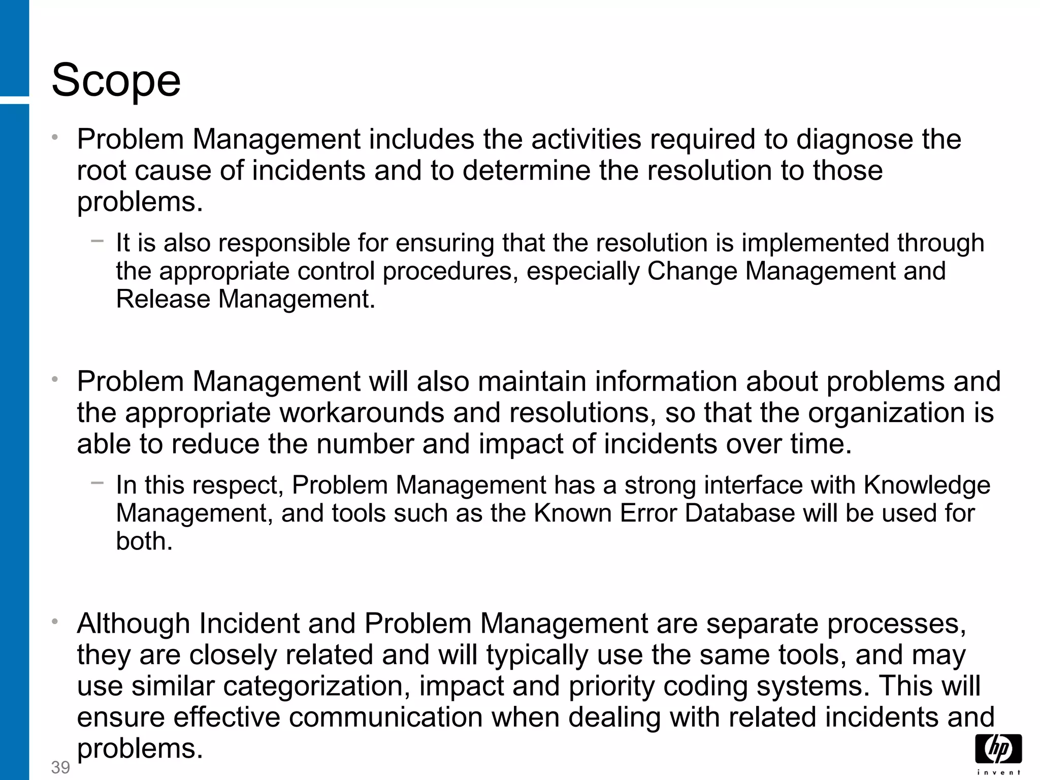 39
Scope
• Problem Management includes the activities required to diagnose the
root cause of incidents and to determine the resolution to those
problems.
− It is also responsible for ensuring that the resolution is implemented through
the appropriate control procedures, especially Change Management and
Release Management.
• Problem Management will also maintain information about problems and
the appropriate workarounds and resolutions, so that the organization is
able to reduce the number and impact of incidents over time.
− In this respect, Problem Management has a strong interface with Knowledge
Management, and tools such as the Known Error Database will be used for
both.
• Although Incident and Problem Management are separate processes,
they are closely related and will typically use the same tools, and may
use similar categorization, impact and priority coding systems. This will
ensure effective communication when dealing with related incidents and
problems.
 