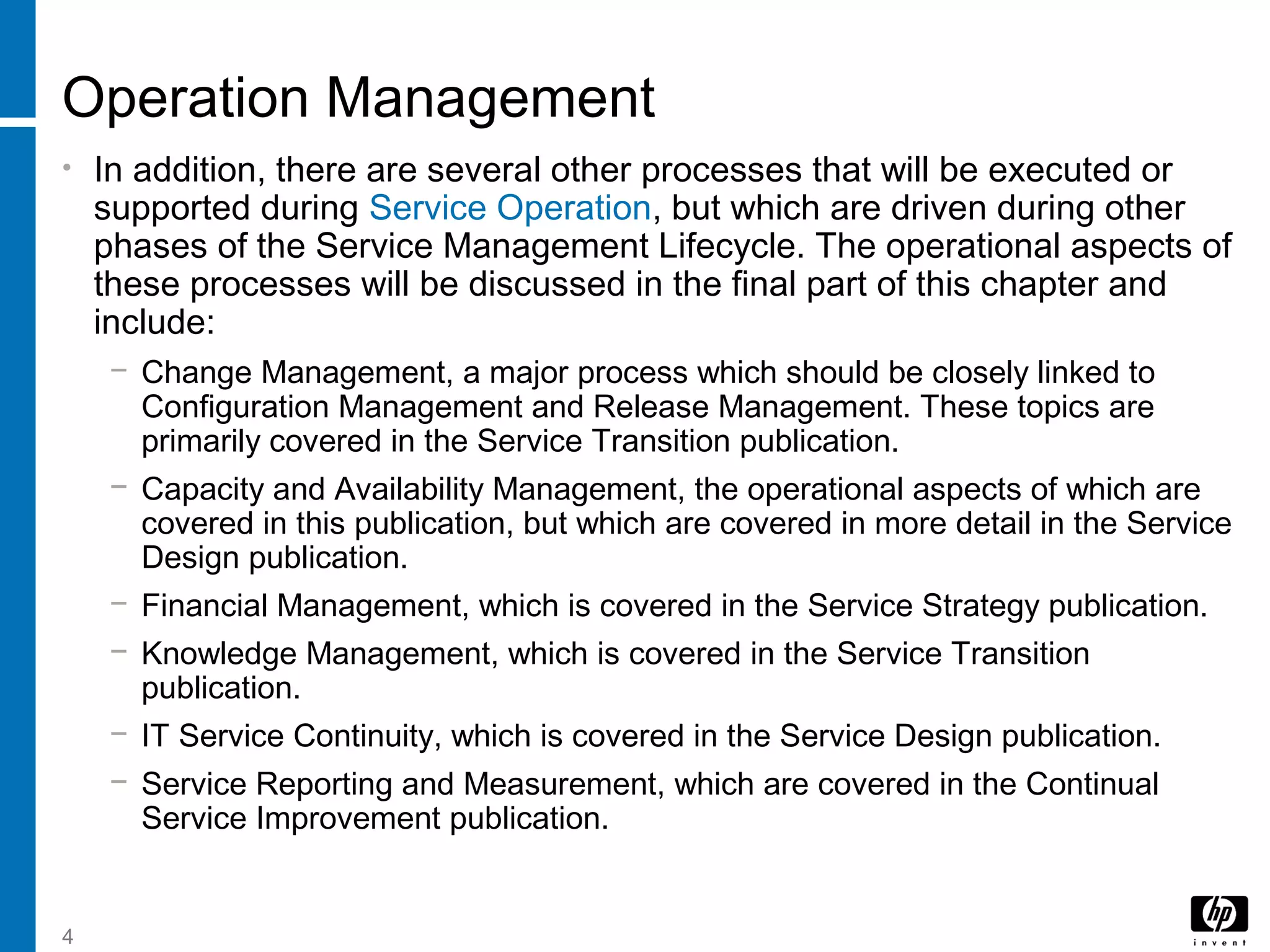 4
Operation Management
• In addition, there are several other processes that will be executed or
supported during Service Operation, but which are driven during other
phases of the Service Management Lifecycle. The operational aspects of
these processes will be discussed in the final part of this chapter and
include:
− Change Management, a major process which should be closely linked to
Configuration Management and Release Management. These topics are
primarily covered in the Service Transition publication.
− Capacity and Availability Management, the operational aspects of which are
covered in this publication, but which are covered in more detail in the Service
Design publication.
− Financial Management, which is covered in the Service Strategy publication.
− Knowledge Management, which is covered in the Service Transition
publication.
− IT Service Continuity, which is covered in the Service Design publication.
− Service Reporting and Measurement, which are covered in the Continual
Service Improvement publication.
 