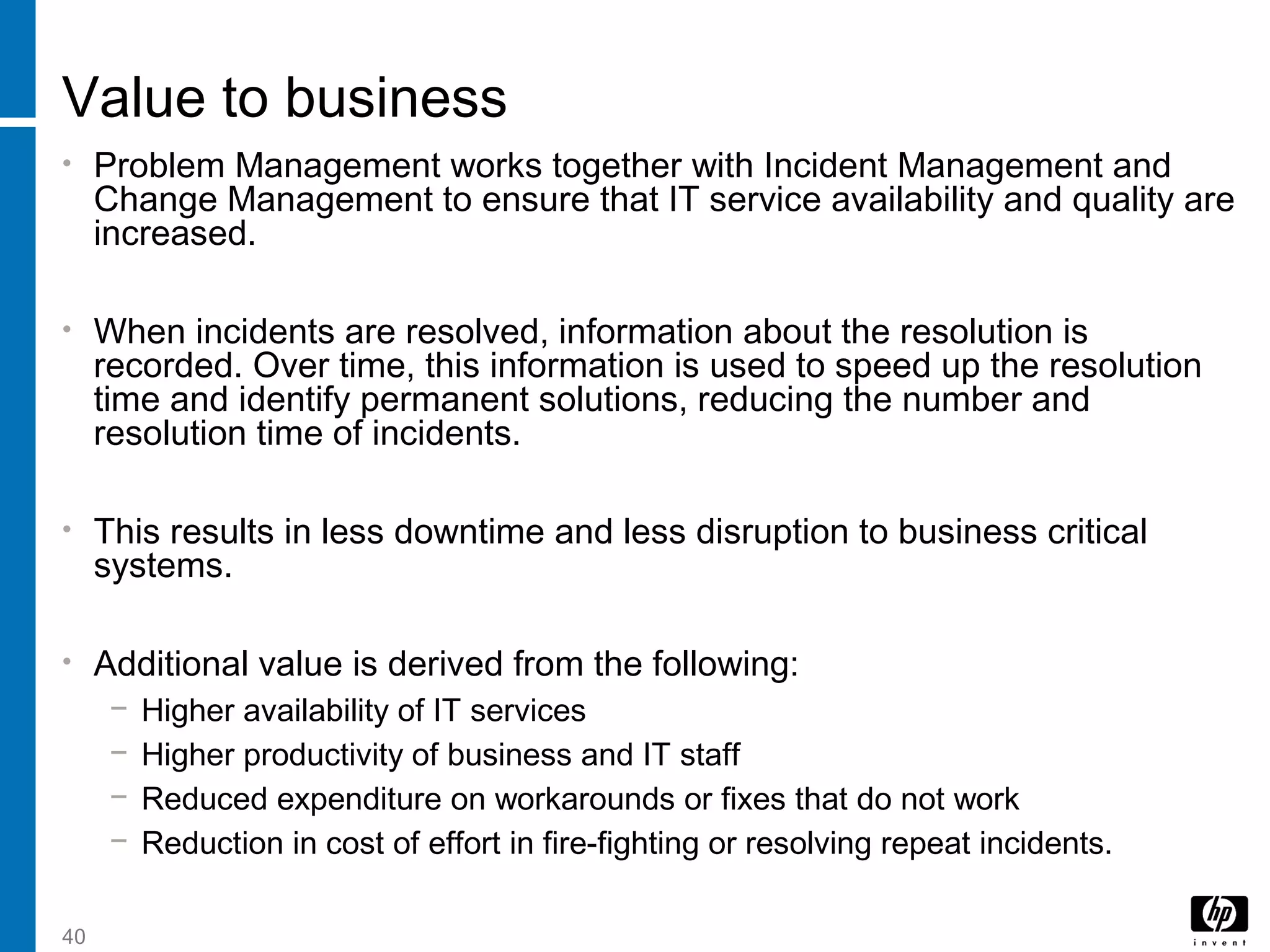 40
Value to business
• Problem Management works together with Incident Management and
Change Management to ensure that IT service availability and quality are
increased.
• When incidents are resolved, information about the resolution is
recorded. Over time, this information is used to speed up the resolution
time and identify permanent solutions, reducing the number and
resolution time of incidents.
• This results in less downtime and less disruption to business critical
systems.
• Additional value is derived from the following:
− Higher availability of IT services
− Higher productivity of business and IT staff
− Reduced expenditure on workarounds or fixes that do not work
− Reduction in cost of effort in fire-fighting or resolving repeat incidents.
 