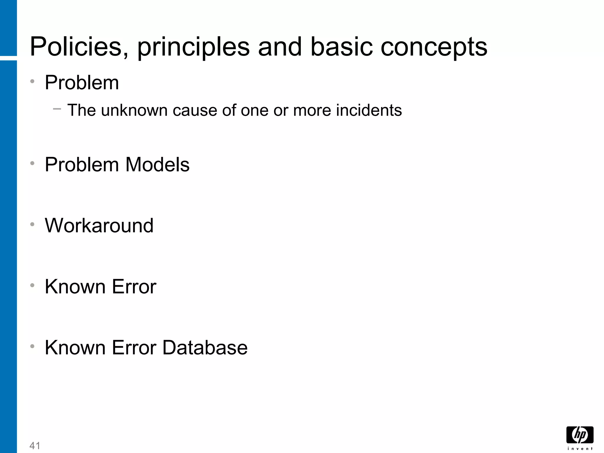 41
Policies, principles and basic concepts
• Problem
− The unknown cause of one or more incidents
• Problem Models
• Workaround
• Known Error
• Known Error Database
 