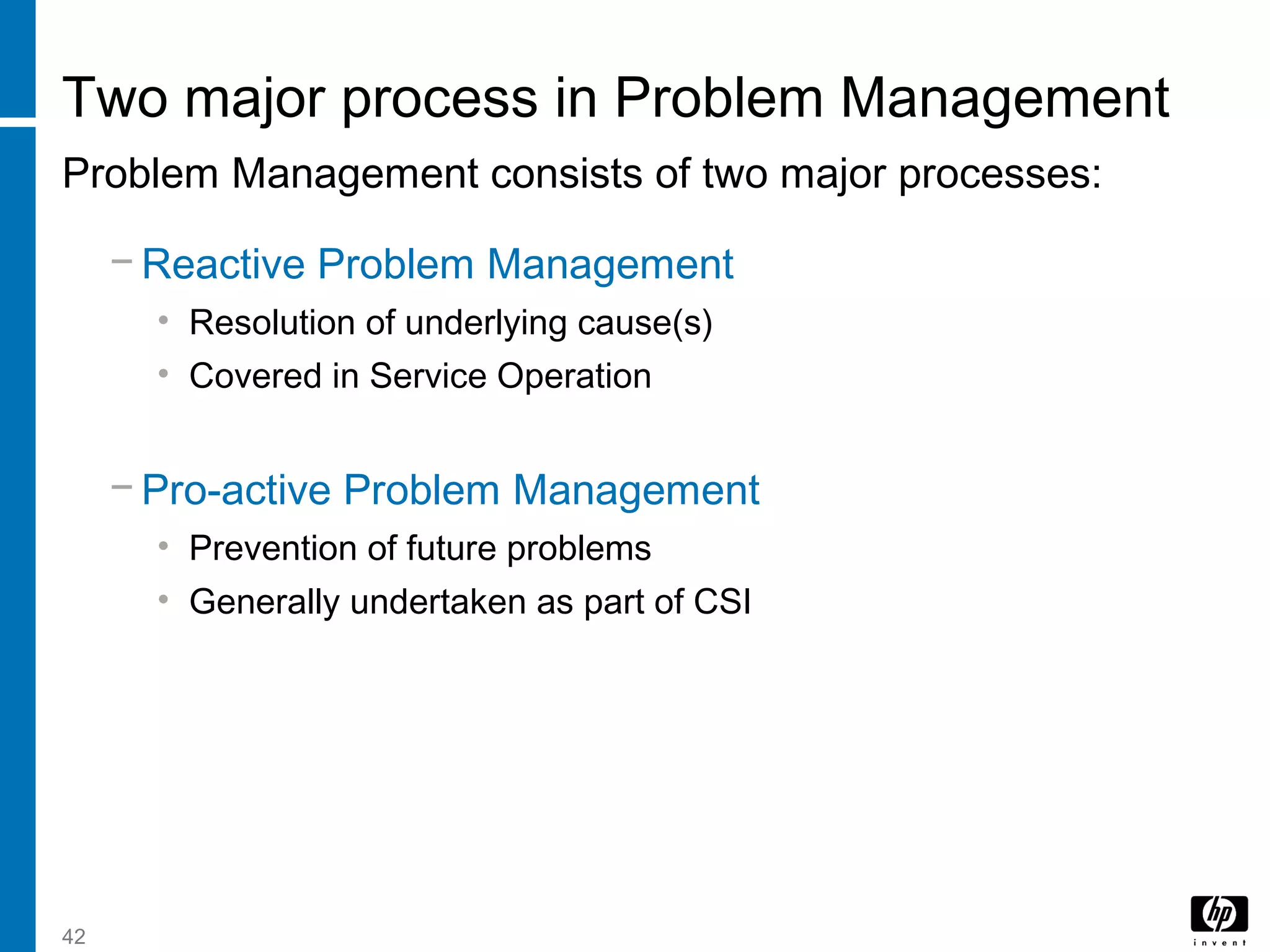 42
Two major process in Problem Management
Problem Management consists of two major processes:
− Reactive Problem Management
• Resolution of underlying cause(s)
• Covered in Service Operation
− Pro-active Problem Management
• Prevention of future problems
• Generally undertaken as part of CSI
 