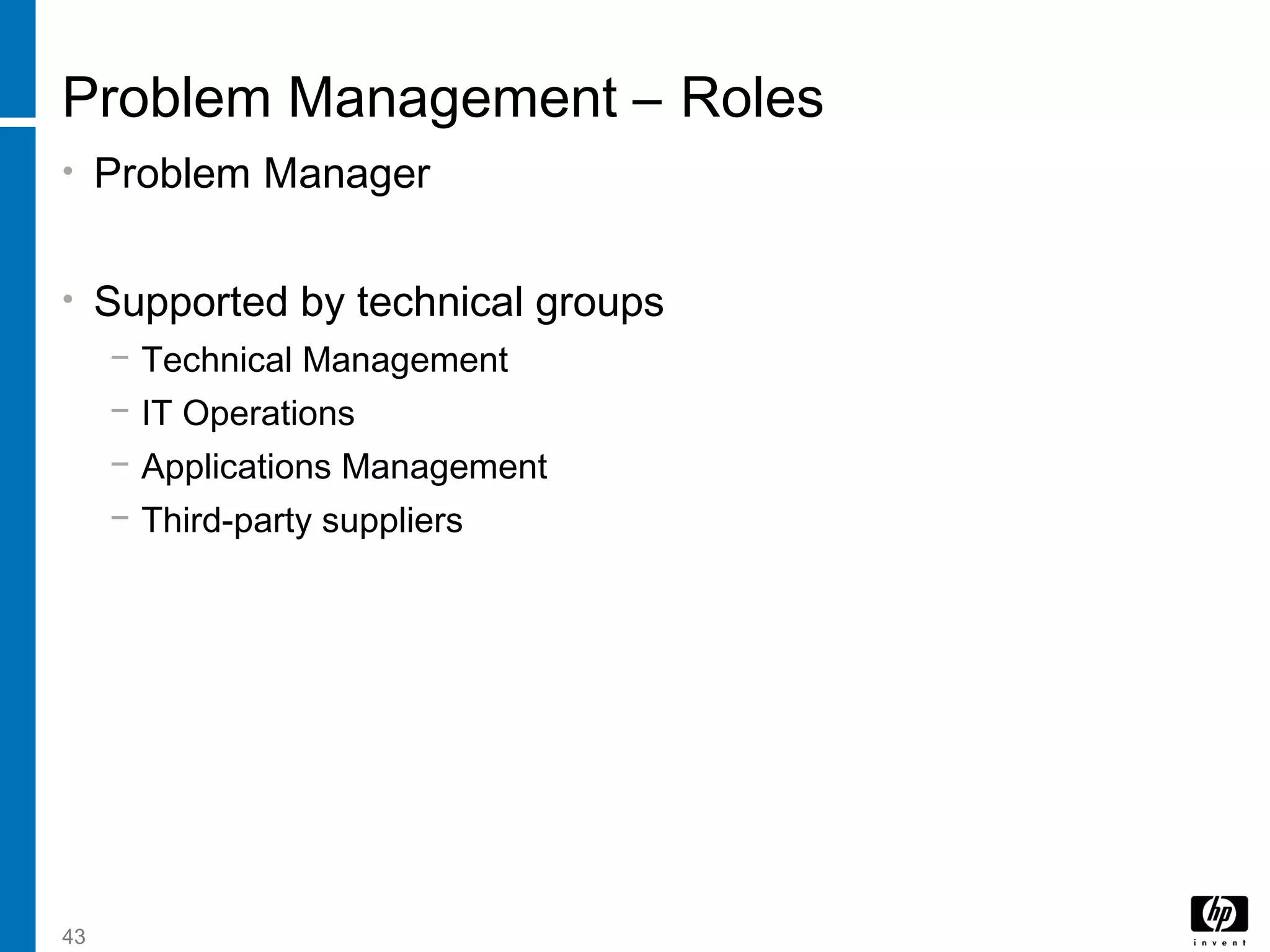 43
Problem Management – Roles
• Problem Manager
• Supported by technical groups
− Technical Management
− IT Operations
− Applications Management
− Third-party suppliers
 
