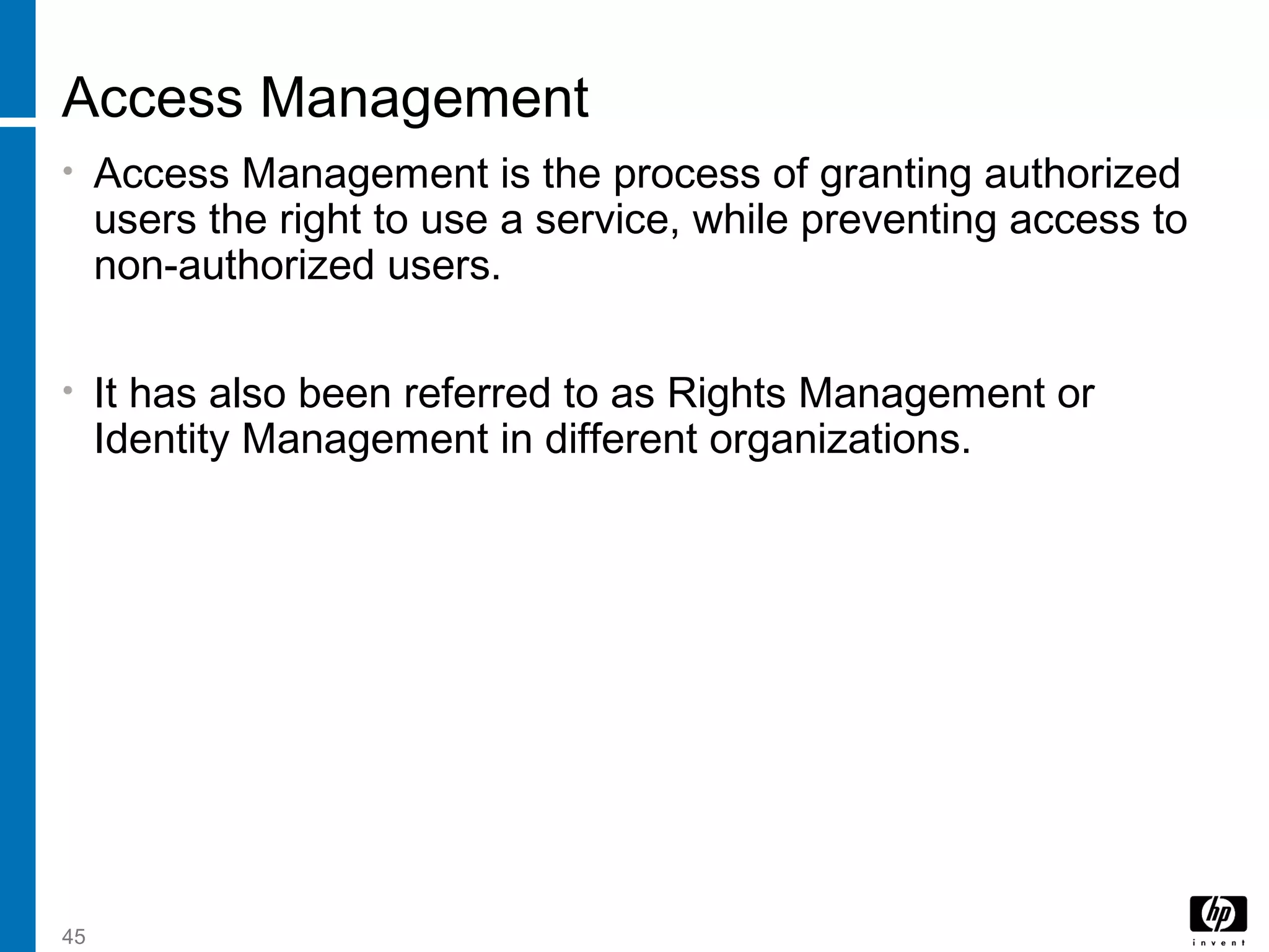 45
Access Management
• Access Management is the process of granting authorized
users the right to use a service, while preventing access to
non-authorized users.
• It has also been referred to as Rights Management or
Identity Management in different organizations.
 
