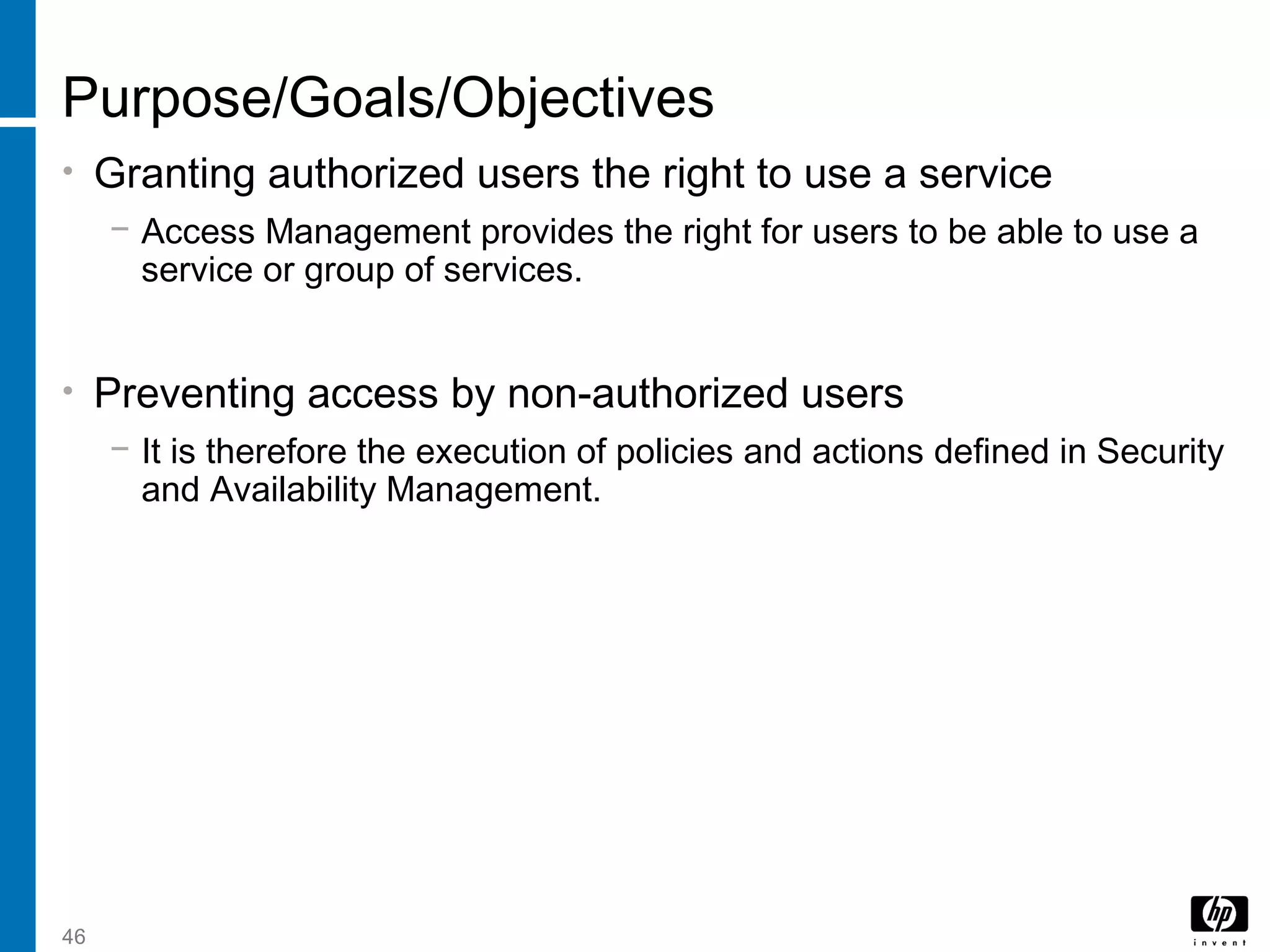 46
Purpose/Goals/Objectives
• Granting authorized users the right to use a service
− Access Management provides the right for users to be able to use a
service or group of services.
• Preventing access by non-authorized users
− It is therefore the execution of policies and actions defined in Security
and Availability Management.
 