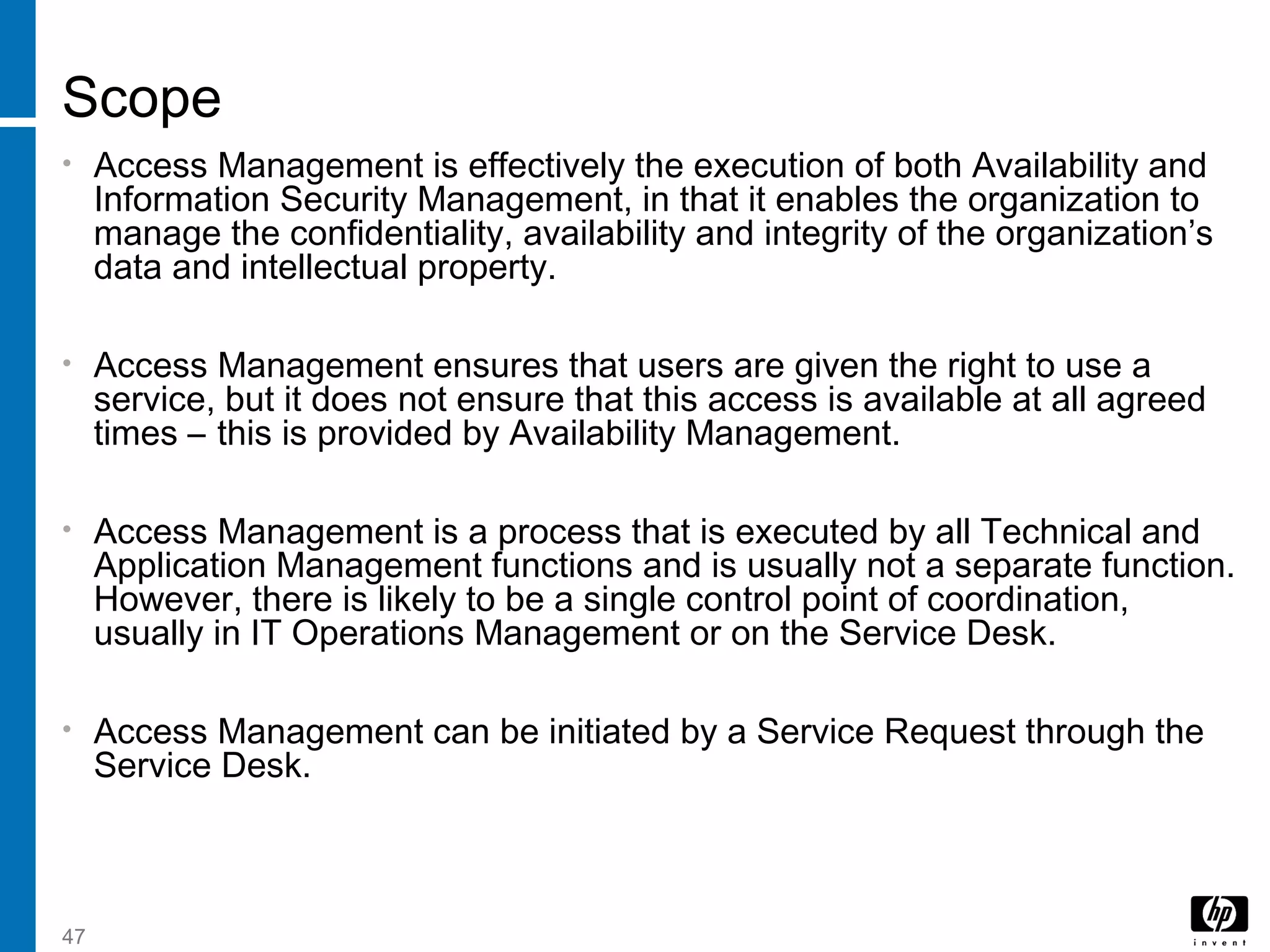 47
Scope
• Access Management is effectively the execution of both Availability and
Information Security Management, in that it enables the organization to
manage the confidentiality, availability and integrity of the organization’s
data and intellectual property.
• Access Management ensures that users are given the right to use a
service, but it does not ensure that this access is available at all agreed
times – this is provided by Availability Management.
• Access Management is a process that is executed by all Technical and
Application Management functions and is usually not a separate function.
However, there is likely to be a single control point of coordination,
usually in IT Operations Management or on the Service Desk.
• Access Management can be initiated by a Service Request through the
Service Desk.
 