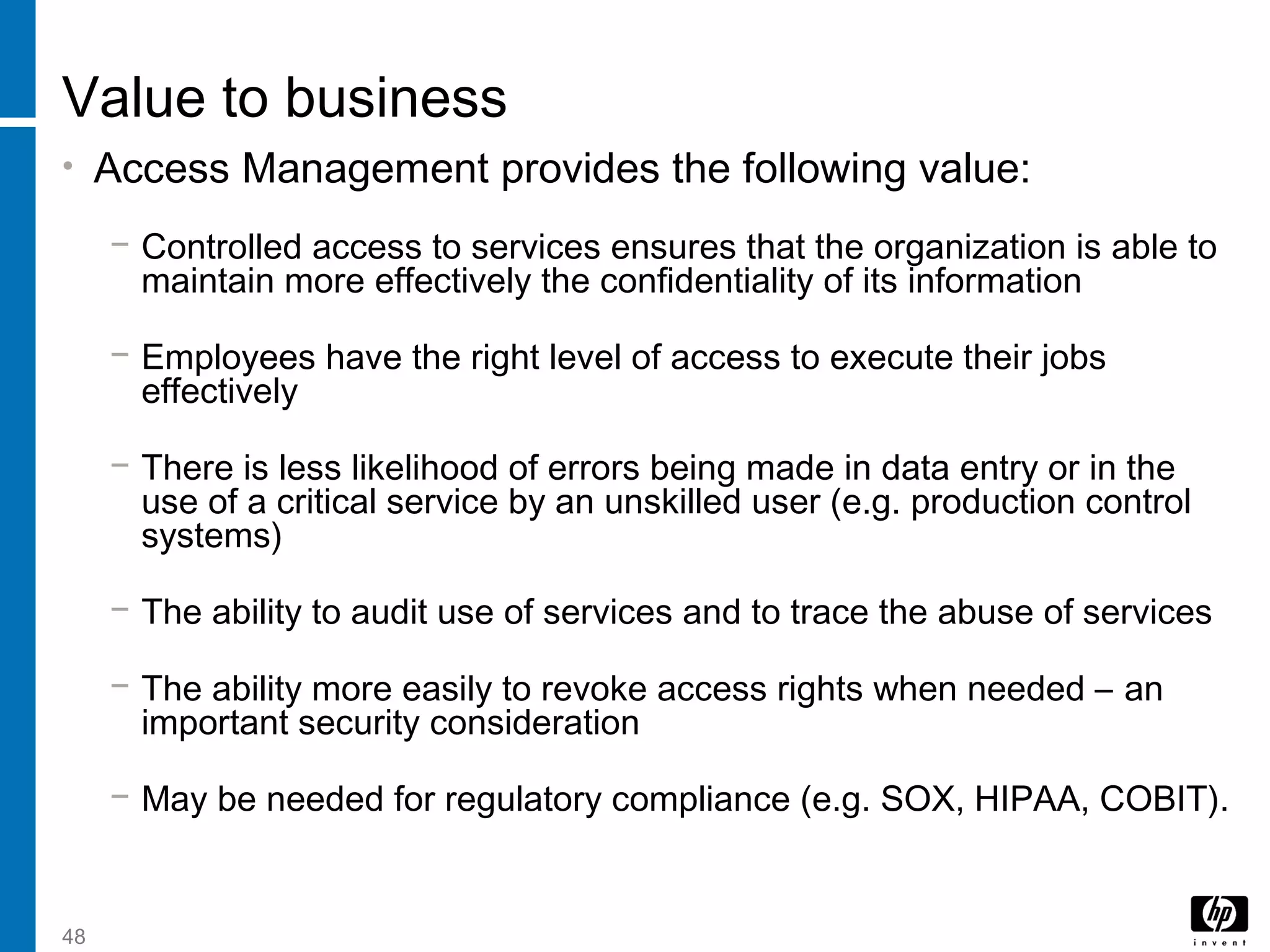 48
Value to business
• Access Management provides the following value:
− Controlled access to services ensures that the organization is able to
maintain more effectively the confidentiality of its information
− Employees have the right level of access to execute their jobs
effectively
− There is less likelihood of errors being made in data entry or in the
use of a critical service by an unskilled user (e.g. production control
systems)
− The ability to audit use of services and to trace the abuse of services
− The ability more easily to revoke access rights when needed – an
important security consideration
− May be needed for regulatory compliance (e.g. SOX, HIPAA, COBIT).
 