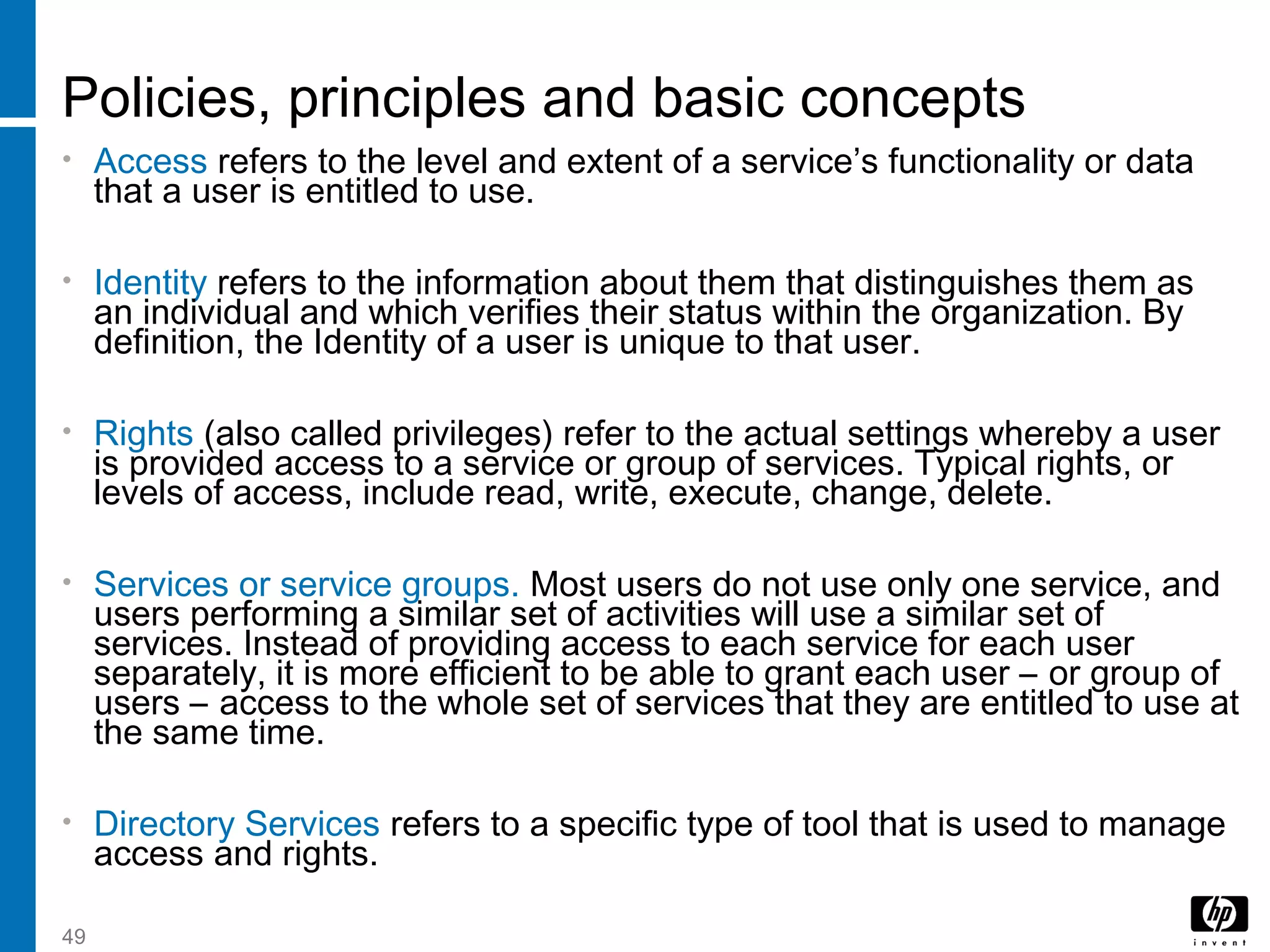 49
Policies, principles and basic concepts
• Access refers to the level and extent of a service’s functionality or data
that a user is entitled to use.
• Identity refers to the information about them that distinguishes them as
an individual and which verifies their status within the organization. By
definition, the Identity of a user is unique to that user.
• Rights (also called privileges) refer to the actual settings whereby a user
is provided access to a service or group of services. Typical rights, or
levels of access, include read, write, execute, change, delete.
• Services or service groups. Most users do not use only one service, and
users performing a similar set of activities will use a similar set of
services. Instead of providing access to each service for each user
separately, it is more efficient to be able to grant each user – or group of
users – access to the whole set of services that they are entitled to use at
the same time.
• Directory Services refers to a specific type of tool that is used to manage
access and rights.
 