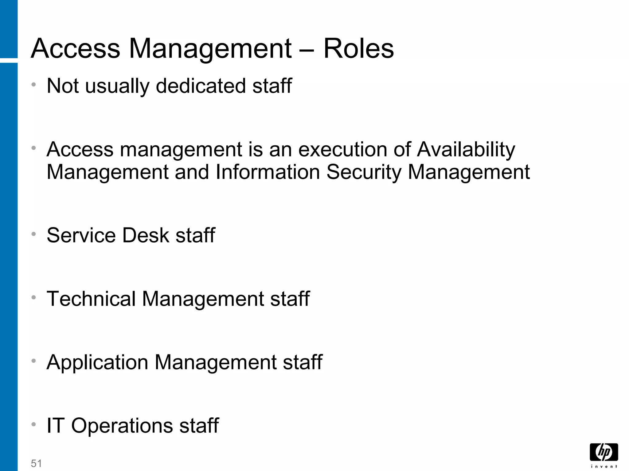 51
Access Management – Roles
• Not usually dedicated staff
• Access management is an execution of Availability
Management and Information Security Management
• Service Desk staff
• Technical Management staff
• Application Management staff
• IT Operations staff
 