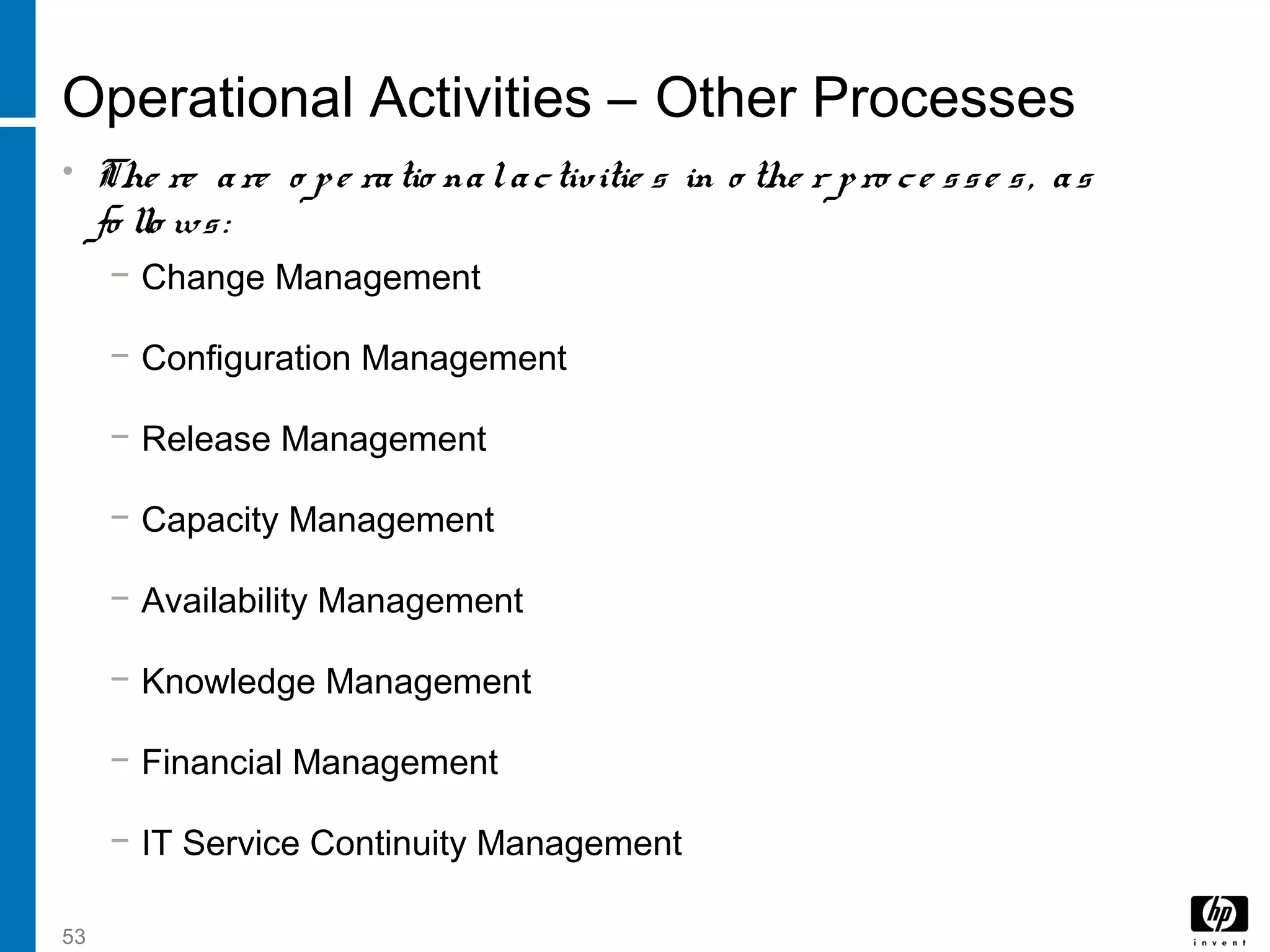 53
Operational Activities – Other Processes
• The re are o pe ratio nalactivitie s in o the r pro ce sse s, as
fo llo ws:
− Change Management
− Configuration Management
− Release Management
− Capacity Management
− Availability Management
− Knowledge Management
− Financial Management
− IT Service Continuity Management
 