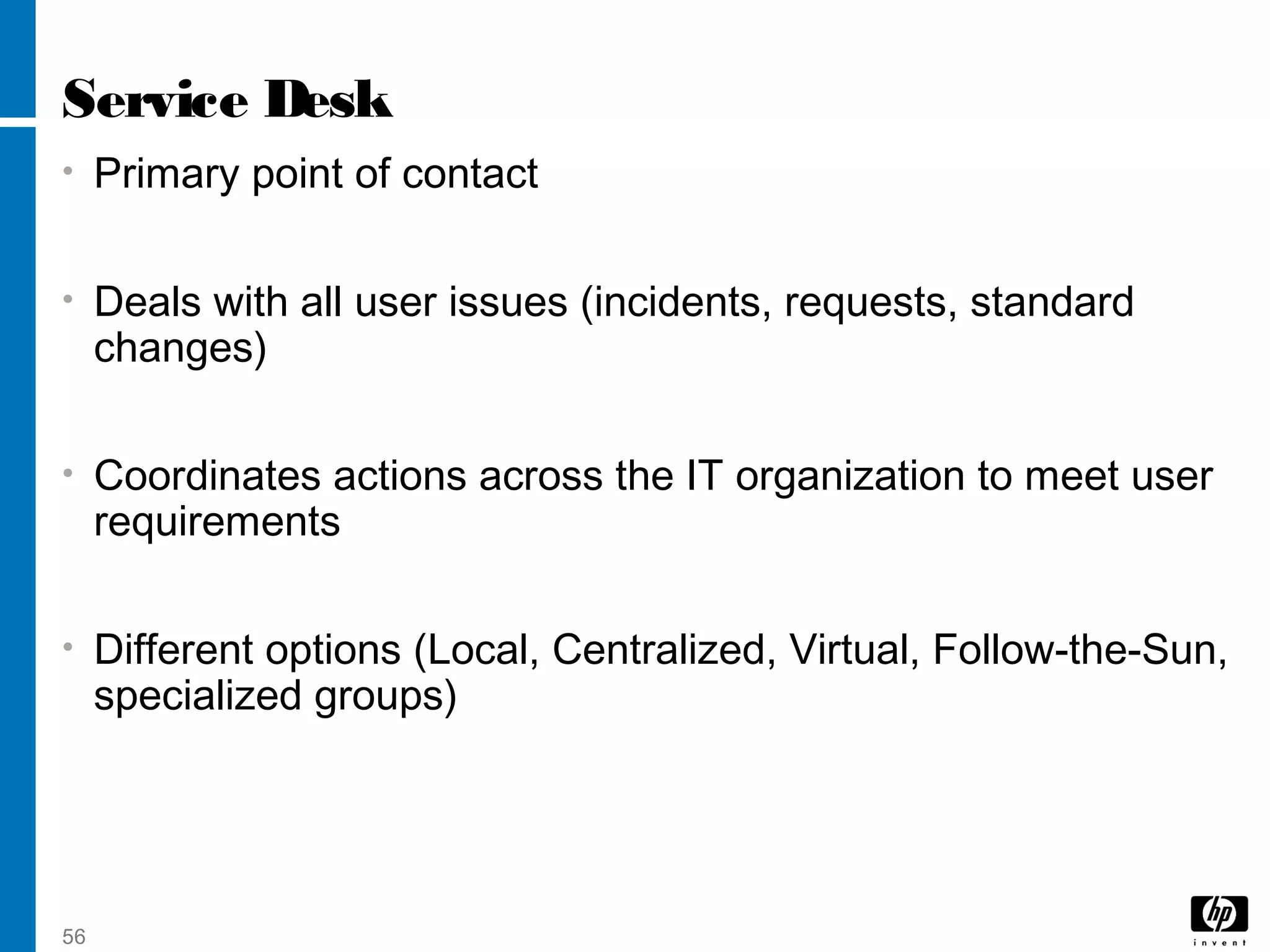 56
Service Desk
• Primary point of contact
• Deals with all user issues (incidents, requests, standard
changes)
• Coordinates actions across the IT organization to meet user
requirements
• Different options (Local, Centralized, Virtual, Follow-the-Sun,
specialized groups)
 