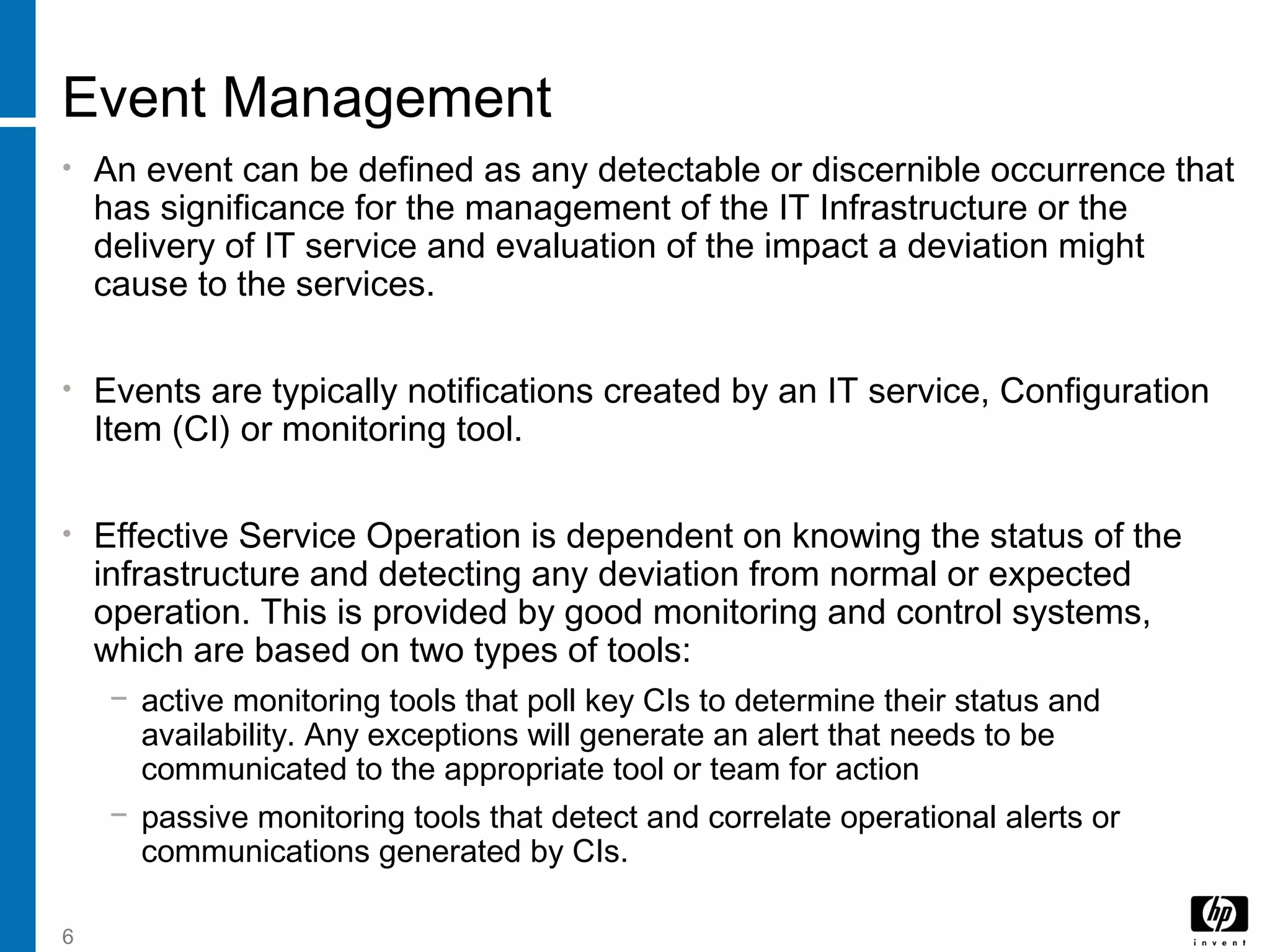 6
Event Management
• An event can be defined as any detectable or discernible occurrence that
has significance for the management of the IT Infrastructure or the
delivery of IT service and evaluation of the impact a deviation might
cause to the services.
• Events are typically notifications created by an IT service, Configuration
Item (CI) or monitoring tool.
• Effective Service Operation is dependent on knowing the status of the
infrastructure and detecting any deviation from normal or expected
operation. This is provided by good monitoring and control systems,
which are based on two types of tools:
− active monitoring tools that poll key CIs to determine their status and
availability. Any exceptions will generate an alert that needs to be
communicated to the appropriate tool or team for action
− passive monitoring tools that detect and correlate operational alerts or
communications generated by CIs.
 