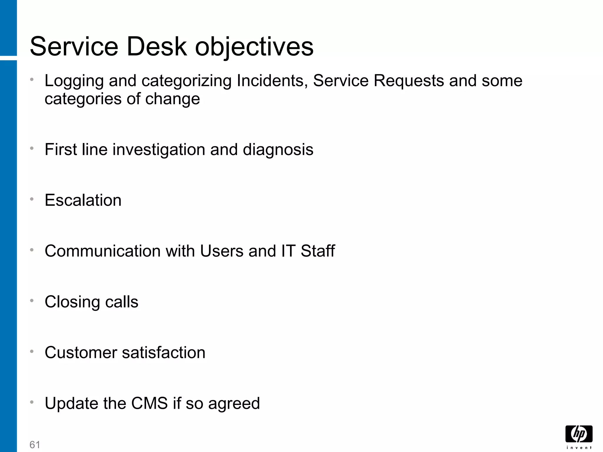 61
Service Desk objectives
• Logging and categorizing Incidents, Service Requests and some
categories of change
• First line investigation and diagnosis
• Escalation
• Communication with Users and IT Staff
• Closing calls
• Customer satisfaction
• Update the CMS if so agreed
 
