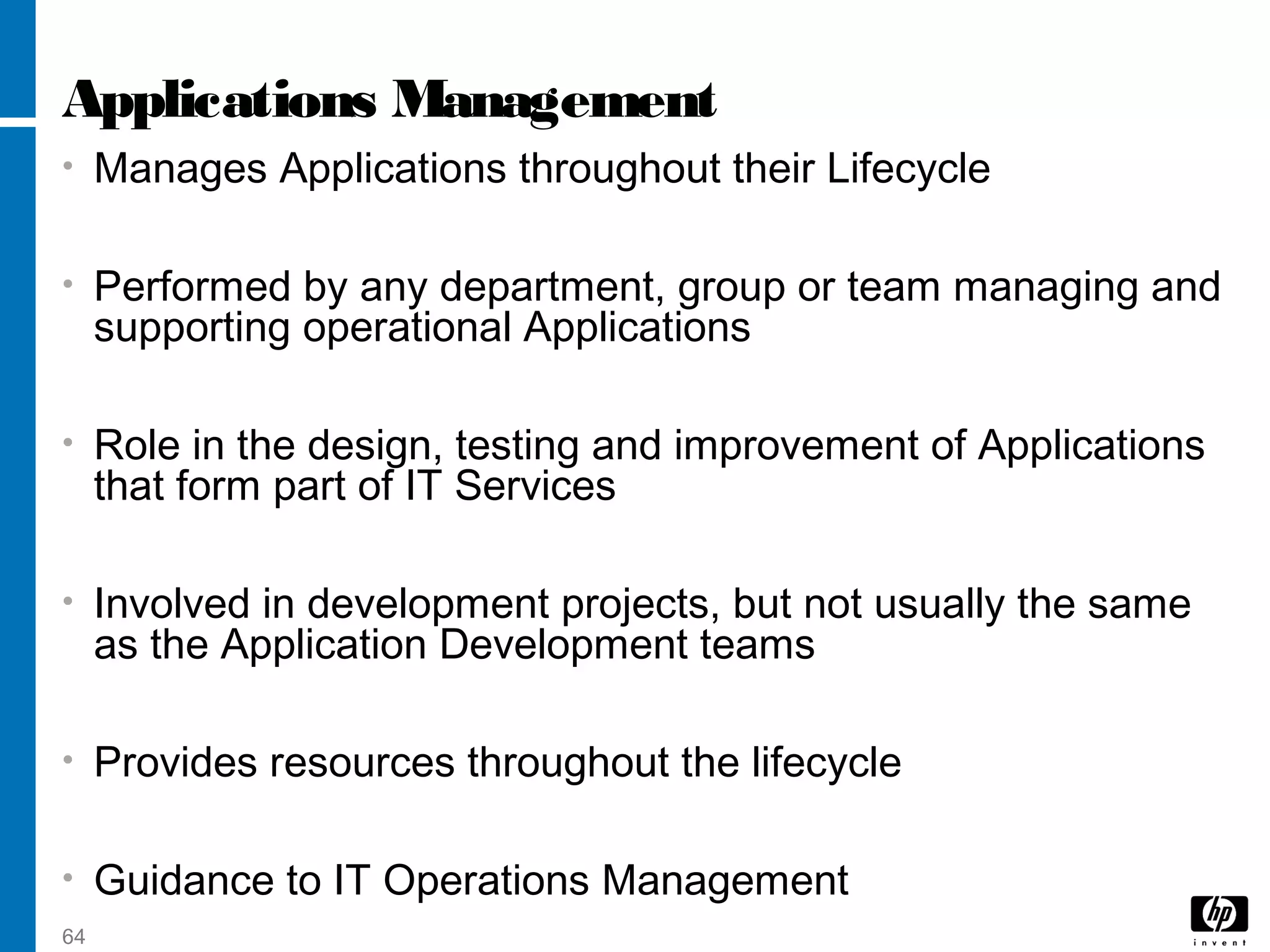 64
Applications Management
• Manages Applications throughout their Lifecycle
• Performed by any department, group or team managing and
supporting operational Applications
• Role in the design, testing and improvement of Applications
that form part of IT Services
• Involved in development projects, but not usually the same
as the Application Development teams
• Provides resources throughout the lifecycle
• Guidance to IT Operations Management
 