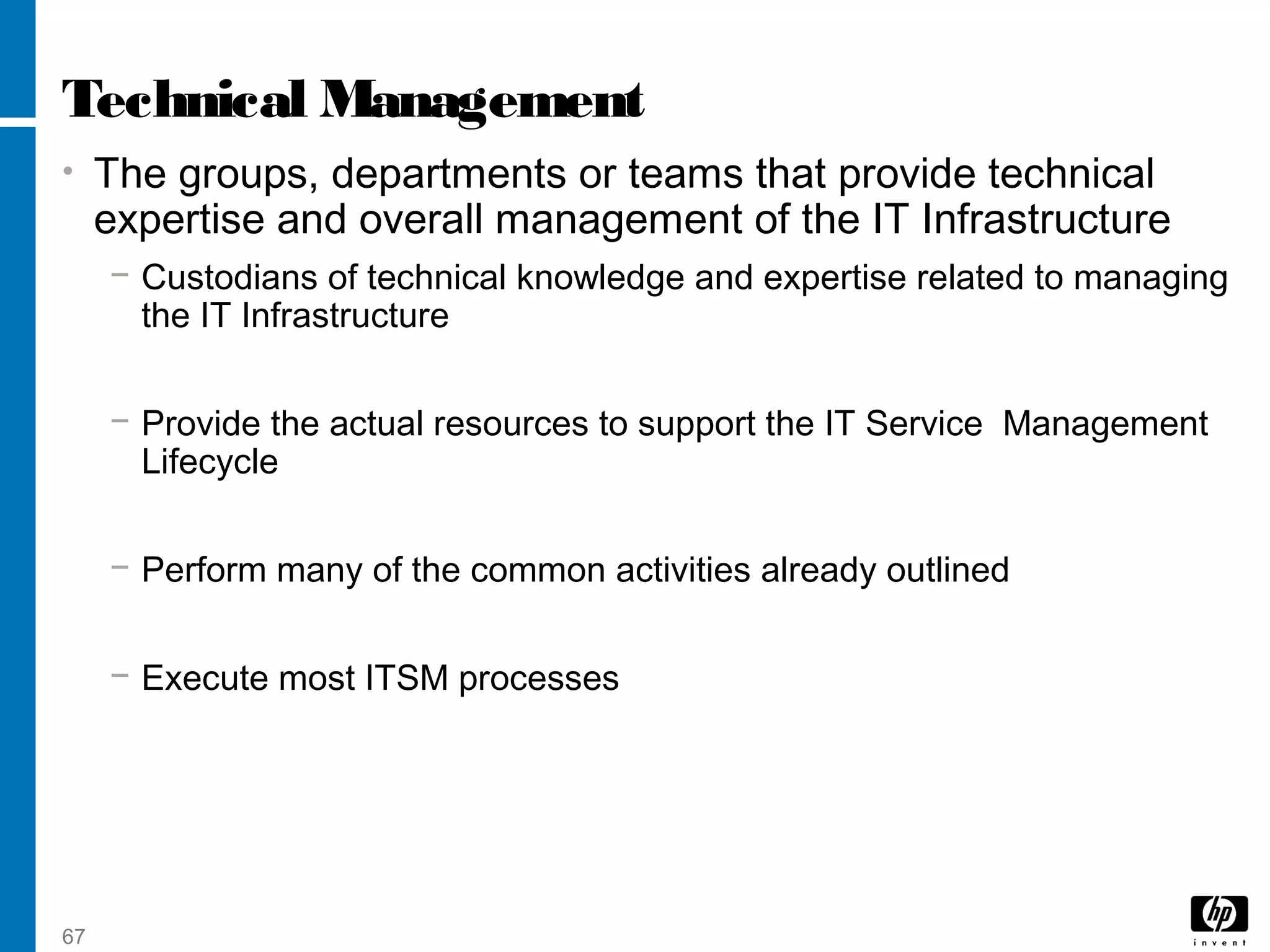 67
Technical Management
• The groups, departments or teams that provide technical
expertise and overall management of the IT Infrastructure
− Custodians of technical knowledge and expertise related to managing
the IT Infrastructure
− Provide the actual resources to support the IT Service Management
Lifecycle
− Perform many of the common activities already outlined
− Execute most ITSM processes
 