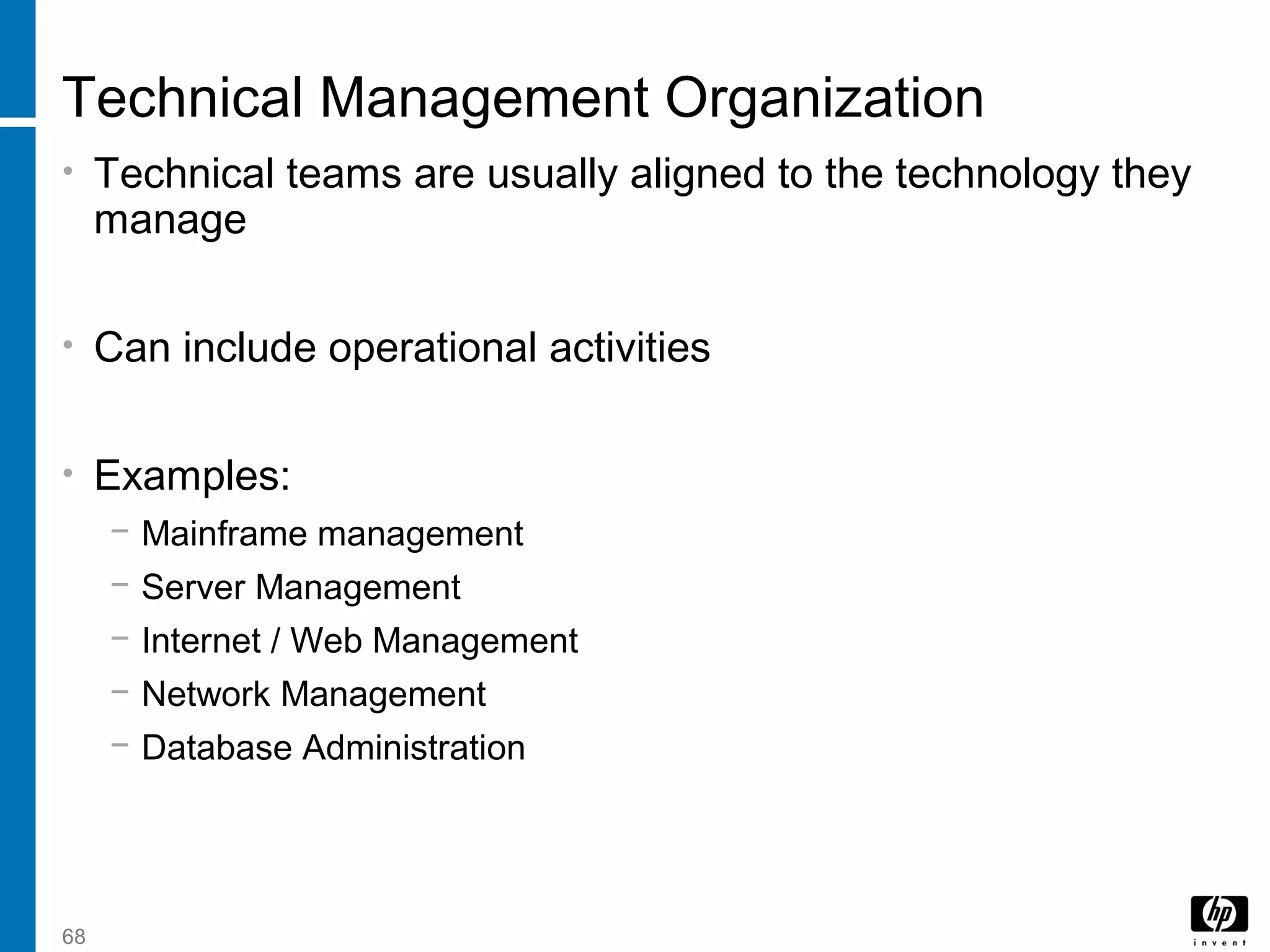 68
Technical Management Organization
• Technical teams are usually aligned to the technology they
manage
• Can include operational activities
• Examples:
− Mainframe management
− Server Management
− Internet / Web Management
− Network Management
− Database Administration
 