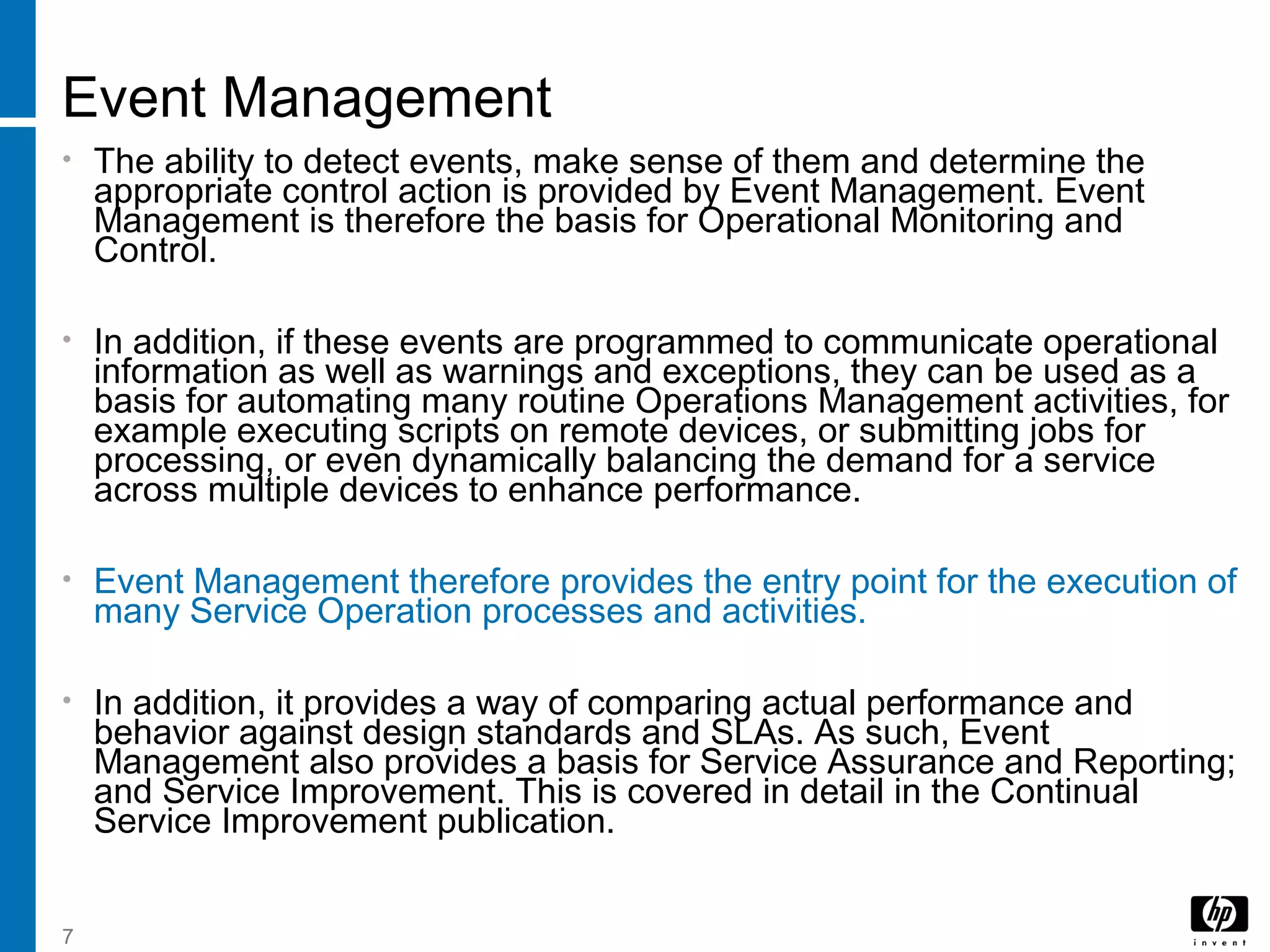 7
Event Management
• The ability to detect events, make sense of them and determine the
appropriate control action is provided by Event Management. Event
Management is therefore the basis for Operational Monitoring and
Control.
• In addition, if these events are programmed to communicate operational
information as well as warnings and exceptions, they can be used as a
basis for automating many routine Operations Management activities, for
example executing scripts on remote devices, or submitting jobs for
processing, or even dynamically balancing the demand for a service
across multiple devices to enhance performance.
• Event Management therefore provides the entry point for the execution of
many Service Operation processes and activities.
• In addition, it provides a way of comparing actual performance and
behavior against design standards and SLAs. As such, Event
Management also provides a basis for Service Assurance and Reporting;
and Service Improvement. This is covered in detail in the Continual
Service Improvement publication.
 