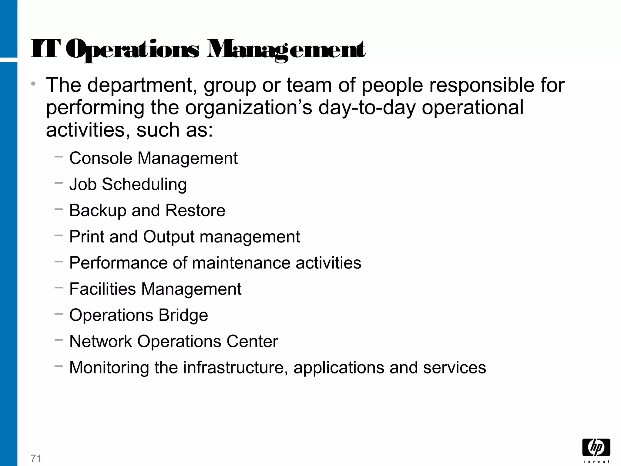 71
IT Operations Management
• The department, group or team of people responsible for
performing the organization’s day-to-day operational
activities, such as:
− Console Management
− Job Scheduling
− Backup and Restore
− Print and Output management
− Performance of maintenance activities
− Facilities Management
− Operations Bridge
− Network Operations Center
− Monitoring the infrastructure, applications and services
 
