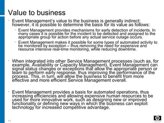 11
Value to business
• Event Management’s value to the business is generally indirect;
however, it is possible to determine the basis for its value as follows:
− Event Management provides mechanisms for early detection of incidents. In
many cases it is possible for the incident to be detected and assigned to the
appropriate group for action before any actual service outage occurs.
− Event Management makes it possible for some types of automated activity to
be monitored by exception – thus removing the need for expensive and
resource intensive real-time monitoring, while reducing downtime.
• When integrated into other Service Management processes (such as, for
example, Availability or Capacity Management), Event Management can
signal status changes or exceptions that allow the appropriate person or
team to perform early response, thus improving the performance of the
process. This, in turn, will allow the business to benefit from more
effective and more efficient Service Management overall.
• Event Management provides a basis for automated operations, thus
increasing efficiencies and allowing expensive human resources to be
used for more innovative work, such as designing new or improved
functionality or defining new ways in which the business can exploit
technology for increased competitive advantage.
 