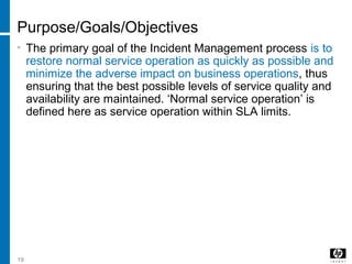 19
Purpose/Goals/Objectives
• The primary goal of the Incident Management process is to
restore normal service operation as quickly as possible and
minimize the adverse impact on business operations, thus
ensuring that the best possible levels of service quality and
availability are maintained. ‘Normal service operation’ is
defined here as service operation within SLA limits.
 