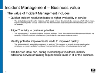 21
Incident Management – Business value
• The value of Incident Management includes:
− Quicker incident resolution leads to higher availability of service
• The ability to detect and resolve incidents, which results in lower downtime to the business, which in turn means
higher availability of the service. This means that the business is able to exploit the functionality of the service
as designed.
− Align IT activity to business priorities
• The ability to align IT activity to real-time business priorities. This is because Incident Management includes the
capability to identify business priorities and dynamically allocate resources as necessary.
− Identify potential improvements leads to improved quality
• The ability to identify potential improvements to services. This happens as a result of understanding what
constitutes an incident and also from being in contact with the activities of business operational staff.
− The Service Desk can, during its handling of incidents, identify
additional service or training requirements found in IT or the business.
 