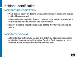 24
Incident Identification
INCIDENT IDENTIFICATION
− Work cannot begin on dealing with an incident until it is known that an
incident has occurred.
− It is usually unacceptable, from a business perspective, to wait until a
user is impacted and contacts the Service Desk.
− Ideally, incidents should be resolved before they have an impact on
users!
INCIDENT LOGGING
− All incidents must be fully logged and date/time stamped, regardless
of whether they are raised through a Service Desk telephone call or
whether automatically detected via an event alert.
 