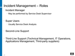 27
Incident Management – Roles
• Incident Manager
− May be performed by Service Desk Supervisor
• Super Users
− Usually Service Desk Analysis
• Second-Line Support
• Third-Line Support (Technical Management, IT Operations,
Applications Management, Third-party suppliers)
 