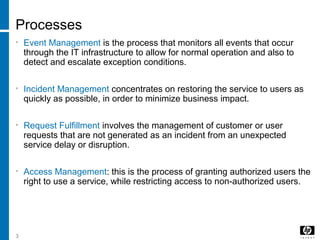 3
Processes
• Event Management is the process that monitors all events that occur
through the IT infrastructure to allow for normal operation and also to
detect and escalate exception conditions.
• Incident Management concentrates on restoring the service to users as
quickly as possible, in order to minimize business impact.
• Request Fulfillment involves the management of customer or user
requests that are not generated as an incident from an unexpected
service delay or disruption.
• Access Management: this is the process of granting authorized users the
right to use a service, while restricting access to non-authorized users.
 