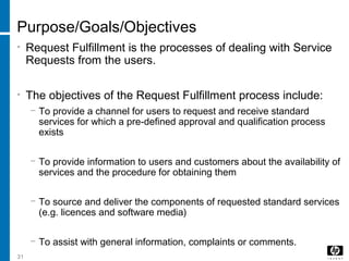 31
Purpose/Goals/Objectives
• Request Fulfillment is the processes of dealing with Service
Requests from the users.
• The objectives of the Request Fulfillment process include:
− To provide a channel for users to request and receive standard
services for which a pre-defined approval and qualification process
exists
− To provide information to users and customers about the availability of
services and the procedure for obtaining them
− To source and deliver the components of requested standard services
(e.g. licences and software media)
− To assist with general information, complaints or comments.
 