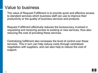 33
Value to business
• The value of Request Fulfillment is to provide quick and effective access
to standard services which business staff can use to improve their
productivity or the quality of business services and products.
• Request Fulfillment effectively reduces the bureaucracy involved in
requesting and receiving access to existing or new services, thus also
reducing the cost of providing these services.
• Centralizing fulfillment also increases the level of control over these
services. This in turn can help reduce costs through centralized
negotiation with suppliers, and can also help to reduce the cost of
support.
 