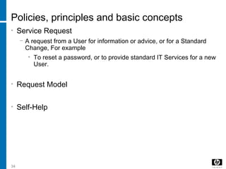 34
Policies, principles and basic concepts
• Service Request
− A request from a User for information or advice, or for a Standard
Change, For example
• To reset a password, or to provide standard IT Services for a new
User.
• Request Model
• Self-Help
 