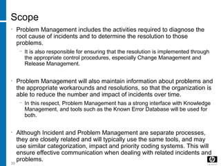 39
Scope
• Problem Management includes the activities required to diagnose the
root cause of incidents and to determine the resolution to those
problems.
− It is also responsible for ensuring that the resolution is implemented through
the appropriate control procedures, especially Change Management and
Release Management.
• Problem Management will also maintain information about problems and
the appropriate workarounds and resolutions, so that the organization is
able to reduce the number and impact of incidents over time.
− In this respect, Problem Management has a strong interface with Knowledge
Management, and tools such as the Known Error Database will be used for
both.
• Although Incident and Problem Management are separate processes,
they are closely related and will typically use the same tools, and may
use similar categorization, impact and priority coding systems. This will
ensure effective communication when dealing with related incidents and
problems.
 