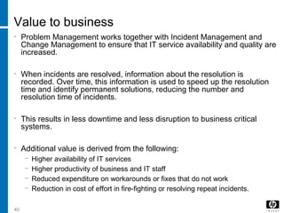 40
Value to business
• Problem Management works together with Incident Management and
Change Management to ensure that IT service availability and quality are
increased.
• When incidents are resolved, information about the resolution is
recorded. Over time, this information is used to speed up the resolution
time and identify permanent solutions, reducing the number and
resolution time of incidents.
• This results in less downtime and less disruption to business critical
systems.
• Additional value is derived from the following:
− Higher availability of IT services
− Higher productivity of business and IT staff
− Reduced expenditure on workarounds or fixes that do not work
− Reduction in cost of effort in fire-fighting or resolving repeat incidents.
 