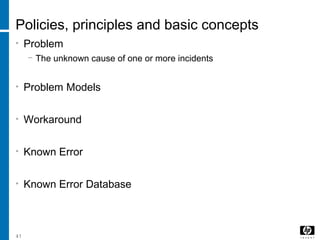 41
Policies, principles and basic concepts
• Problem
− The unknown cause of one or more incidents
• Problem Models
• Workaround
• Known Error
• Known Error Database
 