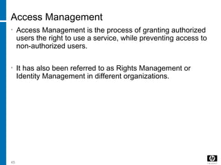 45
Access Management
• Access Management is the process of granting authorized
users the right to use a service, while preventing access to
non-authorized users.
• It has also been referred to as Rights Management or
Identity Management in different organizations.
 