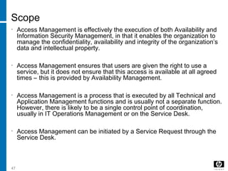 47
Scope
• Access Management is effectively the execution of both Availability and
Information Security Management, in that it enables the organization to
manage the confidentiality, availability and integrity of the organization’s
data and intellectual property.
• Access Management ensures that users are given the right to use a
service, but it does not ensure that this access is available at all agreed
times – this is provided by Availability Management.
• Access Management is a process that is executed by all Technical and
Application Management functions and is usually not a separate function.
However, there is likely to be a single control point of coordination,
usually in IT Operations Management or on the Service Desk.
• Access Management can be initiated by a Service Request through the
Service Desk.
 