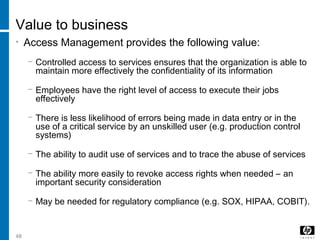 48
Value to business
• Access Management provides the following value:
− Controlled access to services ensures that the organization is able to
maintain more effectively the confidentiality of its information
− Employees have the right level of access to execute their jobs
effectively
− There is less likelihood of errors being made in data entry or in the
use of a critical service by an unskilled user (e.g. production control
systems)
− The ability to audit use of services and to trace the abuse of services
− The ability more easily to revoke access rights when needed – an
important security consideration
− May be needed for regulatory compliance (e.g. SOX, HIPAA, COBIT).
 